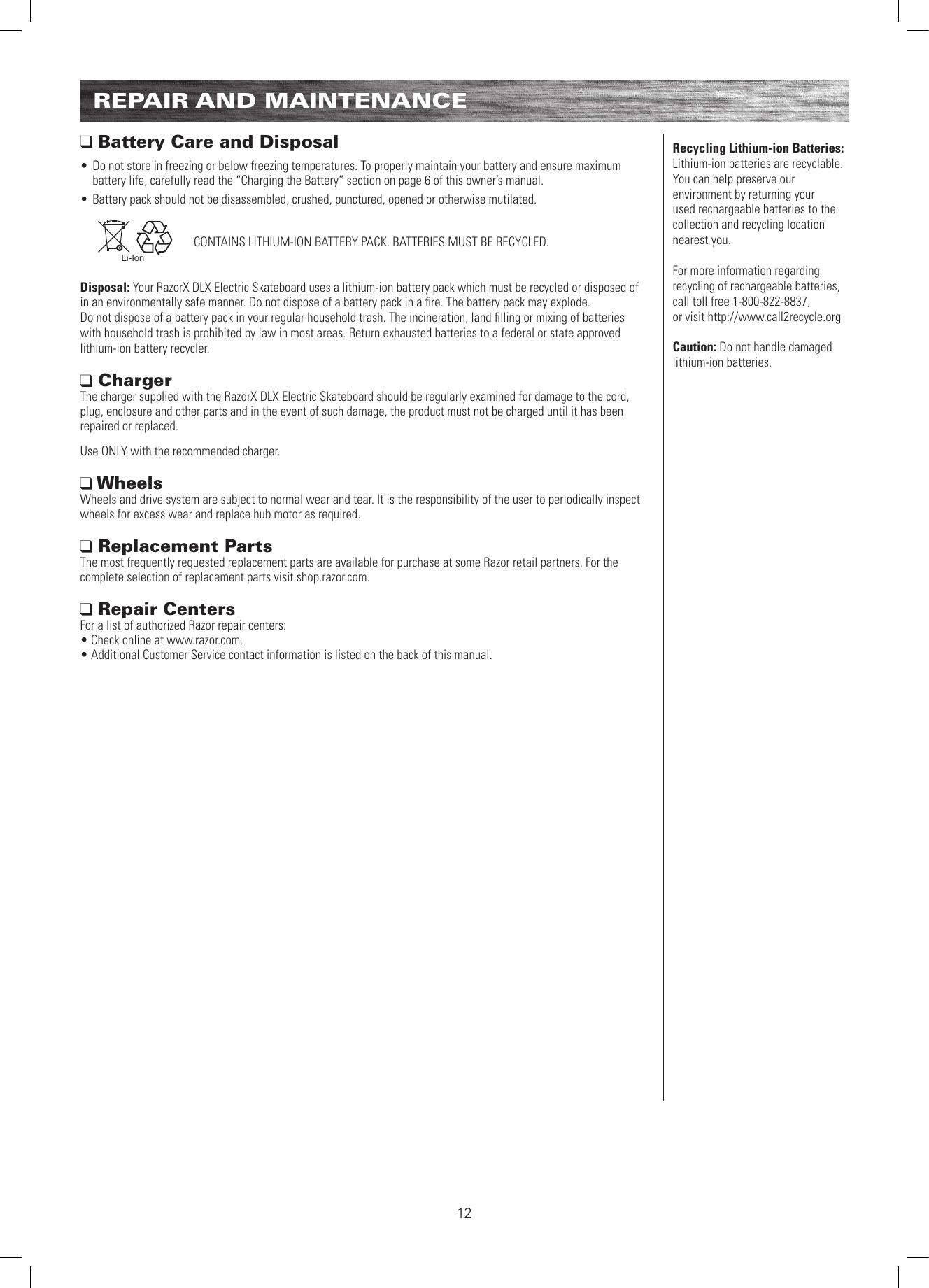 REPAIR AND MAINTENANCE Battery Care and Disposal• Do not store in freezing or below freezing temperatures. To properly maintain your battery and ensure maximum battery life, carefully read the “Charging the Battery” section on page 6 of this owner’s manual.• Battery pack should not be disassembled, crushed, punctured, opened or otherwise mutilated.   Li-IonDisposal: Your RazorX DLX Electric Skateboard uses a lithium-ion battery pack which must be recycled or disposed of in an environmentally safe manner. Do not dispose of a battery pack in a ﬁre. The battery pack may explode.  Do not dispose of a battery pack in your regular household trash. The incineration, land ﬁlling or mixing of batteries with household trash is prohibited by law in most areas. Return exhausted batteries to a federal or state approved lithium-ion battery recycler. Charger  The charger supplied with the RazorX DLX Electric Skateboard should be regularly examined for damage to the cord, plug, enclosure and other parts and in the event of such damage, the product must not be charged until it has been repaired or replaced.Use ONLY with the recommended charger. Wheels Wheels and drive system are subject to normal wear and tear. It is the responsibility of the user to periodically inspect wheels for excess wear and replace hub motor as required.  Replacement Parts The most frequently requested replacement parts are available for purchase at some Razor retail partners. For the complete selection of replacement parts visit shop.razor.com.  Repair Centers For a list of authorized Razor repair centers:  • Check online at www.razor.com. • Additional Customer Service contact information is listed on the back of this manual.CONTAINS LITHIUM-ION BATTERY PACK. BATTERIES MUST BE RECYCLED.Recycling Lithium-ion Batteries: Lithium-ion batteries are recyclable. You can help preserve our environment by returning your used rechargeable batteries to the collection and recycling location nearest you.For more information regarding recycling of rechargeable batteries, call toll free 1-800-822-8837,  or visit http://www.call2recycle.orgCaution: Do not handle damaged  lithium-ion batteries.12