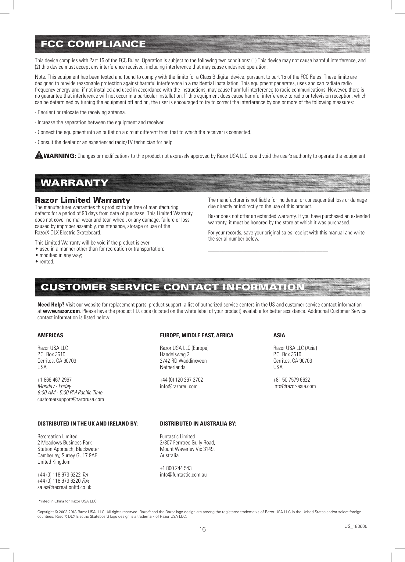 FCC COMPLIANCEThis device complies with Part 15 of the FCC Rules. Operation is subject to the following two conditions: (1) This device may not cause harmful interference, and (2) this device must accept any interference received, including interference that may cause undesired operation. Note: This equipment has been tested and found to comply with the limits for a Class B digital device, pursuant to part 15 of the FCC Rules. These limits are designed to provide reasonable protection against harmful interference in a residential installation. This equipment generates, uses and can radiate radio frequency energy and, if not installed and used in accordance with the instructions, may cause harmful interference to radio communications. However, there is no guarantee that interference will not occur in a particular installation. If this equipment does cause harmful interference to radio or television reception, which can be determined by turning the equipment off and on, the user is encouraged to try to correct the interference by one or more of the following measures:- Reorient or relocate the receiving antenna.- Increase the separation between the equipment and receiver.- Connect the equipment into an outlet on a circuit different from that to which the receiver is connected.- Consult the dealer or an experienced radio/TV technician for help.WARNING: Changes or modiﬁcations to this product not expressly approved by Razor USA LLC, could void the user’s authority to operate the equipment.  WARRANTYRazor Limited Warranty The manufacturer warranties this product to be free of manufacturing defects for a period of 90 days from date of purchase. This Limited Warranty does not cover normal wear and tear, wheel, or any damage, failure or loss caused by improper assembly, maintenance, storage or use of the  RazorX DLX Electric Skateboard.This Limited Warranty will be void if the product is ever: • used in a manner other than for recreation or transportation; • modiﬁed in any way; • rented.The manufacturer is not liable for incidental or consequential loss or damage due directly or indirectly to the use of this product.Razor does not offer an extended warranty. If you have purchased an extended warranty, it must be honored by the store at which it was purchased.For your records, save your original sales receipt with this manual and write the serial number below.__________________________________________CUSTOMER SERVICE CONTACT INFORMATIONNeed Help? Visit our website for replacement parts, product support, a list of authorized service centers in the US and customer service contact information at www.razor.com. Please have the product I.D. code (located on the white label of your product) available for better assistance. Additional Customer Service contact information is listed below:AMERICASRazor USA LLCP.O. Box 3610Cerritos, CA 90703USA+1 866 467 2967Monday - Friday8:00 AM - 5:00 PM Paciﬁc Timecustomersupport@razorusa.comEUROPE, MIDDLE EAST, AFRICARazor USA LLC (Europe)Handelsweg 22742 RD WaddinxveenNetherlands+44 (0) 120 267 2702info@razoreu.comASIARazor USA LLC (Asia)P.O. Box 3610Cerritos, CA 90703USA+81 50 7579 6622info@razor-asia.comDISTRIBUTED IN THE UK AND IRELAND BY:Re:creation Limited2 Meadows Business ParkStation Approach, BlackwaterCamberley, Surrey GU17 9ABUnited Kingdom+44 (0) 118 973 6222 Tel+44 (0) 118 973 6220 Faxsales@recreationltd.co.ukDISTRIBUTED IN AUSTRALIA BY:Funtastic Limited2/307 Ferntree Gully Road,Mount Waverley Vic 3149, Australia+1 800 244 543info@funtastic.com.auPrinted in China for Razor USA LLC.Copyright © 2003-2018 Razor USA, LLC. All rights reserved. Razor® and the Razor logo design are among the registered trademarks of Razor USA LLC in the United States and/or select foreign countries. RazorX DLX Electric Skateboard logo design is a trademark of Razor USA LLC.US_18060516