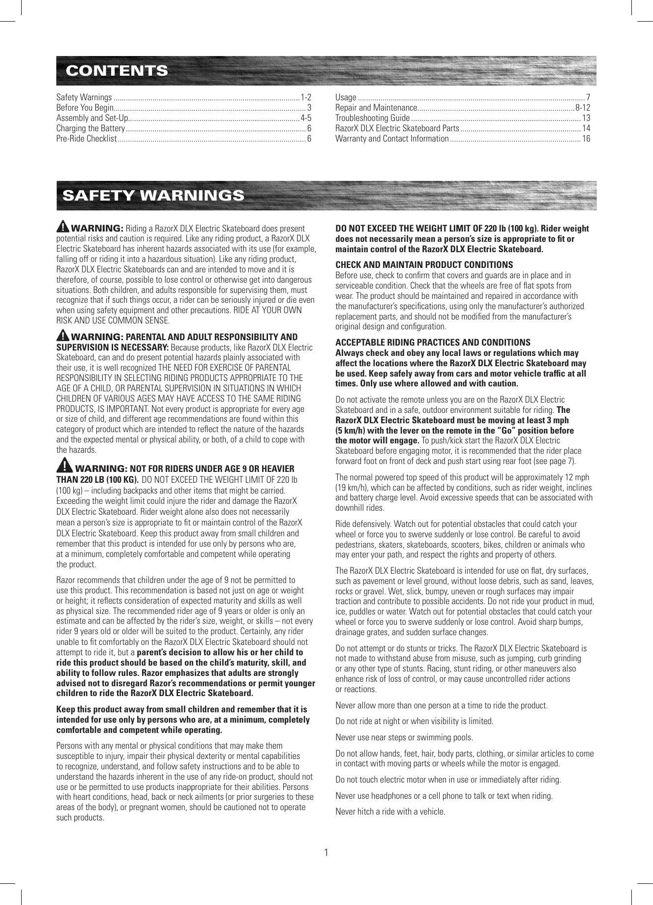 CONTENTSSafety Warnings ...........................................................................................1-2Before You Begin.............................................................................................. 3Assembly and Set-Up....................................................................................4-5Charging the Battery ........................................................................................ 6Pre-Ride Checklist ............................................................................................ 6Usage ............................................................................................................... 7Repair and Maintenance.............................................................................8-12Troubleshooting Guide ................................................................................... 13RazorX DLX Electric Skateboard Parts ........................................................... 14Warranty and Contact Information ................................................................ 16SAFETY WARNINGSWARNING: Riding a RazorX DLX Electric Skateboard does present potential risks and caution is required. Like any riding product, a RazorX DLX Electric Skateboard has inherent hazards associated with its use (for example, falling off or riding it into a hazardous situation). Like any riding product, RazorX DLX Electric Skateboards can and are intended to move and it is therefore, of course, possible to lose control or otherwise get into dangerous situations. Both children, and adults responsible for supervising them, must recognize that if such things occur, a rider can be seriously injured or die even when using safety equipment and other precautions. RIDE AT YOUR OWN RISK AND USE COMMON SENSE.WARNING: PARENTAL AND ADULT RESPONSIBILITY AND SUPERVISION IS NECESSARY: Because products, like RazorX DLX Electric Skateboard, can and do present potential hazards plainly associated with their use, it is well recognized THE NEED FOR EXERCISE OF PARENTAL RESPONSIBILITY IN SELECTING RIDING PRODUCTS APPROPRIATE TO THE AGE OF A CHILD, OR PARENTAL SUPERVISION IN SITUATIONS IN WHICH CHILDREN OF VARIOUS AGES MAY HAVE ACCESS TO THE SAME RIDING PRODUCTS, IS IMPORTANT. Not every product is appropriate for every age or size of child, and different age recommendations are found within this category of product which are intended to reﬂect the nature of the hazards and the expected mental or physical ability, or both, of a child to cope with the hazards.WARNING: NOT FOR RIDERS UNDER AGE 9 OR HEAVIER THAN 220 LB (100 KG). DO NOT EXCEED THE WEIGHT LIMIT OF 220 lb  (100 kg) – including backpacks and other items that might be carried. Exceeding the weight limit could injure the rider and damage the RazorX DLX Electric Skateboard. Rider weight alone also does not necessarily mean a person’s size is appropriate to ﬁt or maintain control of the RazorX DLX Electric Skateboard. Keep this product away from small children and remember that this product is intended for use only by persons who are,  at a minimum, completely comfortable and competent while operating  the product. Razor recommends that children under the age of 9 not be permitted to use this product. This recommendation is based not just on age or weight or height; it reﬂects consideration of expected maturity and skills as well as physical size. The recommended rider age of 9 years or older is only an estimate and can be affected by the rider’s size, weight, or skills – not every rider 9 years old or older will be suited to the product. Certainly, any rider unable to ﬁt comfortably on the RazorX DLX Electric Skateboard should not attempt to ride it, but a parent’s decision to allow his or her child to ride this product should be based on the child’s maturity, skill, and ability to follow rules. Razor emphasizes that adults are strongly advised not to disregard Razor’s recommendations or permit younger children to ride the RazorX DLX Electric Skateboard.Keep this product away from small children and remember that it is intended for use only by persons who are, at a minimum, completely comfortable and competent while operating.Persons with any mental or physical conditions that may make them susceptible to injury, impair their physical dexterity or mental capabilities to recognize, understand, and follow safety instructions and to be able to understand the hazards inherent in the use of any ride-on product, should not use or be permitted to use products inappropriate for their abilities. Persons with heart conditions, head, back or neck ailments (or prior surgeries to these areas of the body), or pregnant women, should be cautioned not to operate such products.DO NOT EXCEED THE WEIGHT LIMIT OF 220 lb (100 kg). Rider weight does not necessarily mean a person’s size is appropriate to ﬁt or maintain control of the RazorX DLX Electric Skateboard.CHECK AND MAINTAIN PRODUCT CONDITIONSBefore use, check to conﬁrm that covers and guards are in place and in serviceable condition. Check that the wheels are free of ﬂat spots from wear. The product should be maintained and repaired in accordance with the manufacturer’s speciﬁcations, using only the manufacturer’s authorized replacement parts, and should not be modiﬁed from the manufacturer’s original design and conﬁguration. ACCEPTABLE RIDING PRACTICES AND CONDITIONSAlways check and obey any local laws or regulations which may affect the locations where the RazorX DLX Electric Skateboard may be used. Keep safely away from cars and motor vehicle trafﬁc at all times. Only use where allowed and with caution.Do not activate the remote unless you are on the RazorX DLX Electric Skateboard and in a safe, outdoor environment suitable for riding. The RazorX DLX Electric Skateboard must be moving at least 3 mph  (5 km/h) with the lever on the remote in the “Go” position before  the motor will engage. To push/kick start the RazorX DLX Electric Skateboard before engaging motor, it is recommended that the rider place forward foot on front of deck and push start using rear foot (see page 7). The normal powered top speed of this product will be approximately 12 mph  (19 km/h), which can be affected by conditions, such as rider weight, inclines and battery charge level. Avoid excessive speeds that can be associated with downhill rides.Ride defensively. Watch out for potential obstacles that could catch your wheel or force you to swerve suddenly or lose control. Be careful to avoid pedestrians, skaters, skateboards, scooters, bikes, children or animals who may enter your path, and respect the rights and property of others.The RazorX DLX Electric Skateboard is intended for use on ﬂat, dry surfaces, such as pavement or level ground, without loose debris, such as sand, leaves, rocks or gravel. Wet, slick, bumpy, uneven or rough surfaces may impair traction and contribute to possible accidents. Do not ride your product in mud, ice, puddles or water. Watch out for potential obstacles that could catch your wheel or force you to swerve suddenly or lose control. Avoid sharp bumps, drainage grates, and sudden surface changes. Do not attempt or do stunts or tricks. The RazorX DLX Electric Skateboard is not made to withstand abuse from misuse, such as jumping, curb grinding or any other type of stunts. Racing, stunt riding, or other maneuvers also enhance risk of loss of control, or may cause uncontrolled rider actions  or reactions.Never allow more than one person at a time to ride the product.Do not ride at night or when visibility is limited.Never use near steps or swimming pools.Do not allow hands, feet, hair, body parts, clothing, or similar articles to come in contact with moving parts or wheels while the motor is engaged.Do not touch electric motor when in use or immediately after riding.Never use headphones or a cell phone to talk or text when riding.Never hitch a ride with a vehicle.1