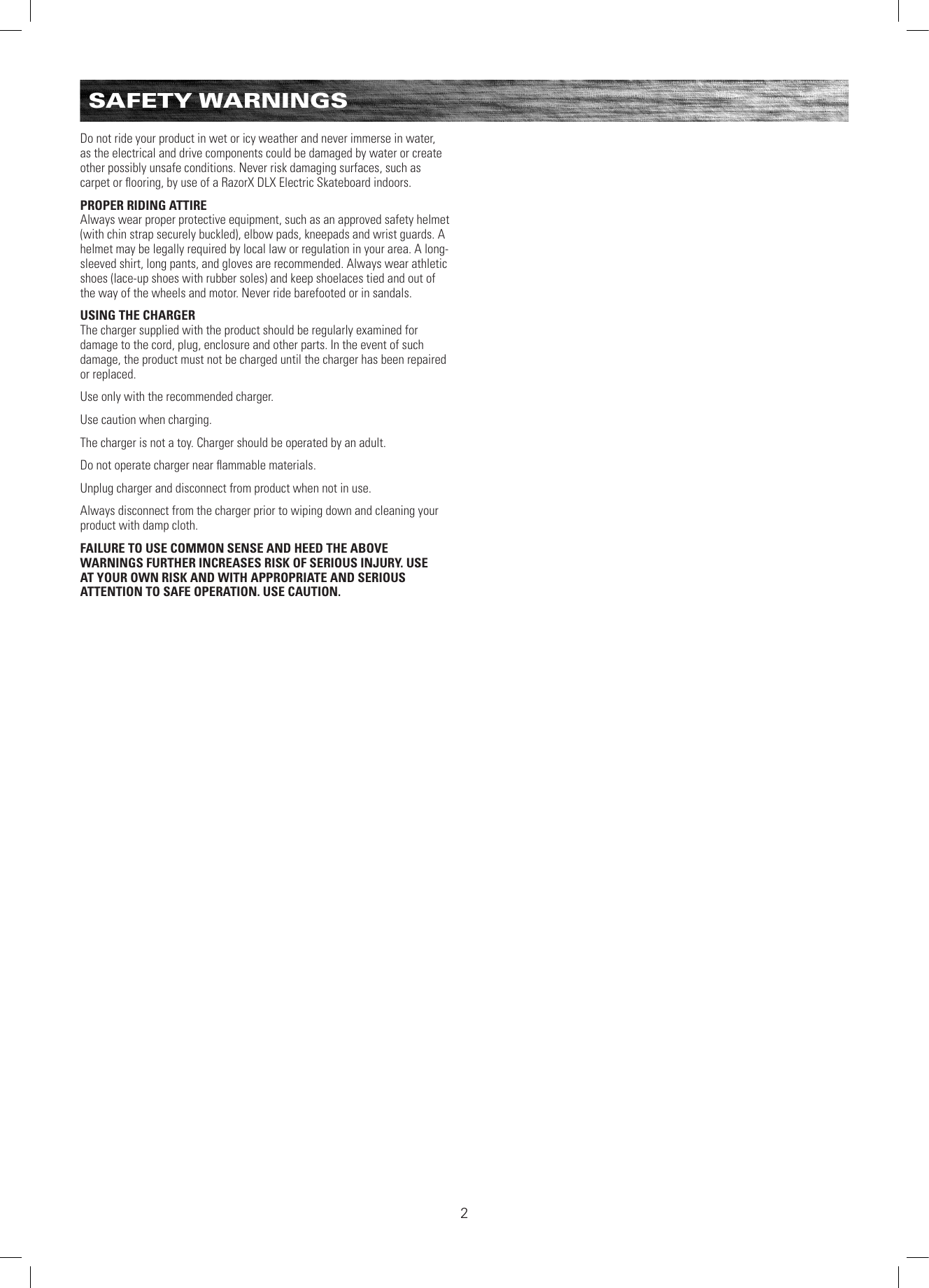 SAFETY WARNINGSDo not ride your product in wet or icy weather and never immerse in water, as the electrical and drive components could be damaged by water or create other possibly unsafe conditions. Never risk damaging surfaces, such as carpet or ﬂooring, by use of a RazorX DLX Electric Skateboard indoors.PROPER RIDING ATTIREAlways wear proper protective equipment, such as an approved safety helmet (with chin strap securely buckled), elbow pads, kneepads and wrist guards. A helmet may be legally required by local law or regulation in your area. A long-sleeved shirt, long pants, and gloves are recommended. Always wear athletic shoes (lace-up shoes with rubber soles) and keep shoelaces tied and out of the way of the wheels and motor. Never ride barefooted or in sandals.USING THE CHARGERThe charger supplied with the product should be regularly examined for damage to the cord, plug, enclosure and other parts. In the event of such damage, the product must not be charged until the charger has been repaired or replaced.Use only with the recommended charger.Use caution when charging.The charger is not a toy. Charger should be operated by an adult.Do not operate charger near ﬂammable materials.Unplug charger and disconnect from product when not in use.Always disconnect from the charger prior to wiping down and cleaning your product with damp cloth.FAILURE TO USE COMMON SENSE AND HEED THE ABOVE WARNINGS FURTHER INCREASES RISK OF SERIOUS INJURY. USE AT YOUR OWN RISK AND WITH APPROPRIATE AND SERIOUS ATTENTION TO SAFE OPERATION. USE CAUTION.2