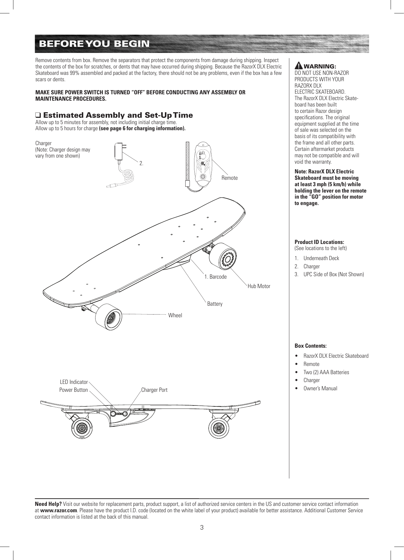 Need Help? Visit our website for replacement parts, product support, a list of authorized service centers in the US and customer service contact information at www.razor.com. Please have the product I.D. code (located on the white label of your product) available for better assistance. Additional Customer Service contact information is listed at the back of this manual.Remove contents from box. Remove the separators that protect the components from damage during shipping. Inspect the contents of the box for scratches, or dents that may have occurred during shipping. Because the RazorX DLX Electric Skateboard was 99% assembled and packed at the factory, there should not be any problems, even if the box has a few scars or dents.MAKE SURE POWER SWITCH IS TURNED “OFF” BEFORE CONDUCTING ANY ASSEMBLY OR  MAINTENANCE PROCEDURES. Estimated Assembly and Set-Up TimeAllow up to 5 minutes for assembly, not including initial charge time.  Allow up to 5 hours for charge (see page 6 for charging information).WARNING:  DO NOT USE NON-RAZOR PRODUCTS WITH YOUR  RAZORX DLX  ELECTRIC SKATEBOARD.  The RazorX DLX Electric Skate-board has been built  to certain Razor design  speciﬁcations. The original equipment supplied at the time of sale was selected on the basis of its compatibility with the frame and all other parts. Certain aftermarket products may not be compatible and will void the warranty.Note: RazorX DLX Electric Skateboard must be moving at least 3 mph (5 km/h) while holding the lever on the remote in the “GO” position for motor  to engage.Product ID Locations: (See locations to the left)1.  Underneath Deck2.  Charger3.  UPC Side of Box (Not Shown)Box Contents: •  RazorX DLX Electric Skateboard•  Remote •  Two (2) AAA Batteries•  Charger•  Owner’s ManualWheel1. BarcodeRemote2.Charger PortPower ButtonLED IndicatorCharger (Note: Charger design may vary from one shown)BEFORE YOU  BEGINHub MotorBattery3