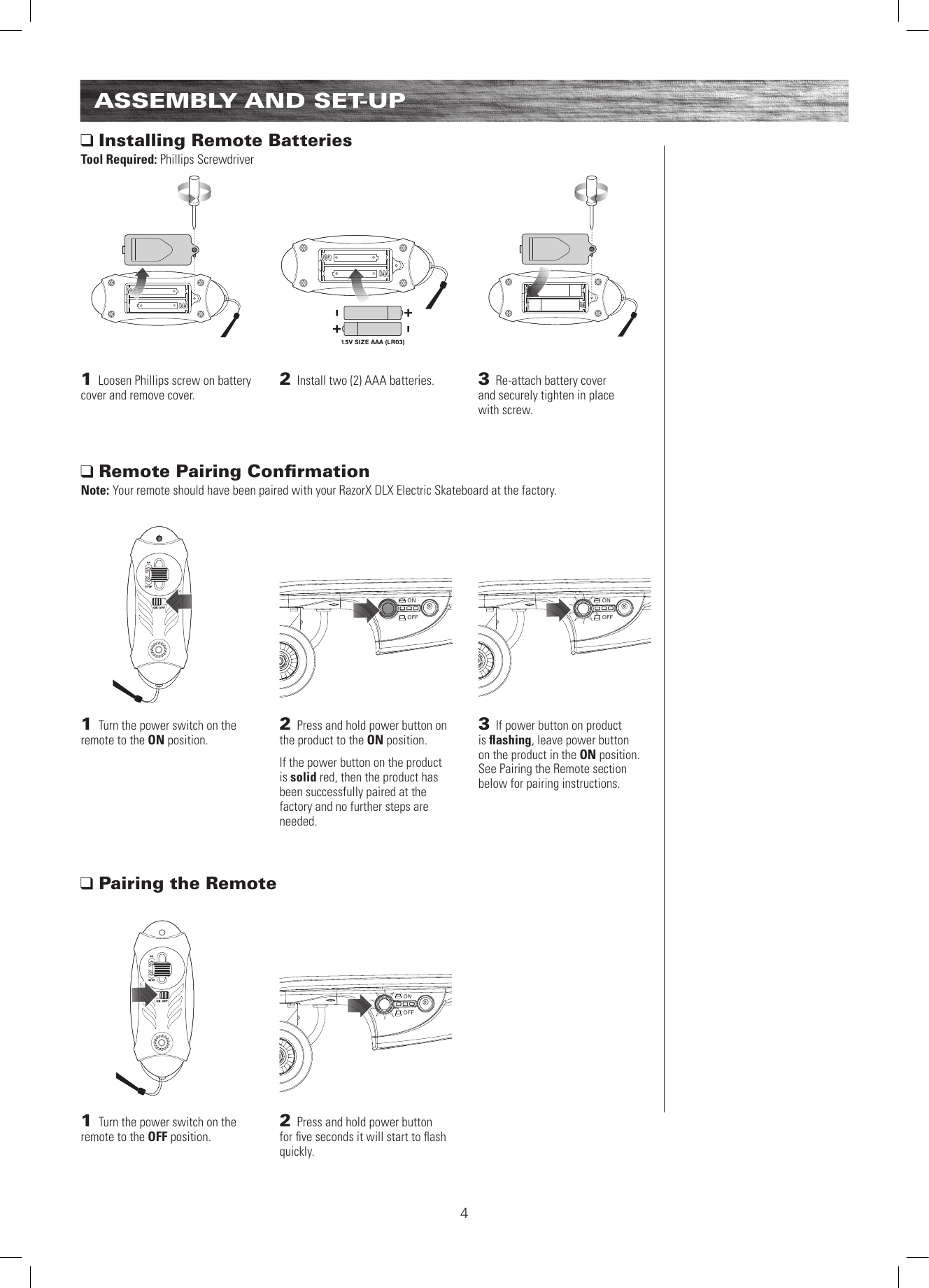 ONOFFONOFFONOFFASSEMBLY AND SET-UP Installing Remote BatteriesTool Required: Phillips Screwdriver Remote Pairing ConﬁrmationNote: Your remote should have been paired with your RazorX DLX Electric Skateboard at the factory.1 Loosen Phillips screw on battery cover and remove cover. 1 Turn the power switch on the remote to the ON position. 2 Install two (2) AAA batteries.1 Turn the power switch on the remote to the OFF position. 3 Re-attach battery cover  and securely tighten in place  with screw.2 Press and hold power button on the product to the ON position. If the power button on the product is solid red, then the product has been successfully paired at the factory and no further steps are needed.3 If power button on product  is ﬂashing, leave power button  on the product in the ON position.  See Pairing the Remote section below for pairing instructions. Pairing the Remote2 Press and hold power button for ﬁve seconds it will start to ﬂash quickly.4