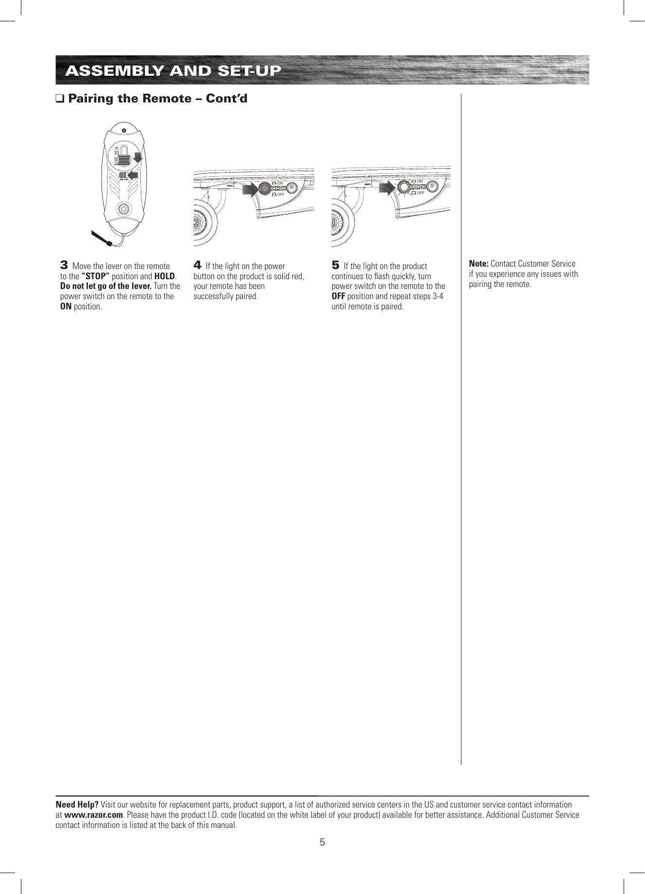 ONOFFONOFFNeed Help? Visit our website for replacement parts, product support, a list of authorized service centers in the US and customer service contact information at www.razor.com. Please have the product I.D. code (located on the white label of your product) available for better assistance. Additional Customer Service contact information is listed at the back of this manual.ASSEMBLY AND SET-UP Pairing the Remote – Cont’d4 If the light on the power  button on the product is solid red,  your remote has been  successfully paired. Note: Contact Customer Service if you experience any issues with pairing the remote.5 If the light on the product continues to ﬂash quickly, turn power switch on the remote to the OFF position and repeat steps 3-4 until remote is paired.3 Move the lever on the remote to the “STOP” position and HOLD. Do not let go of the lever. Turn the power switch on the remote to the ON position.5