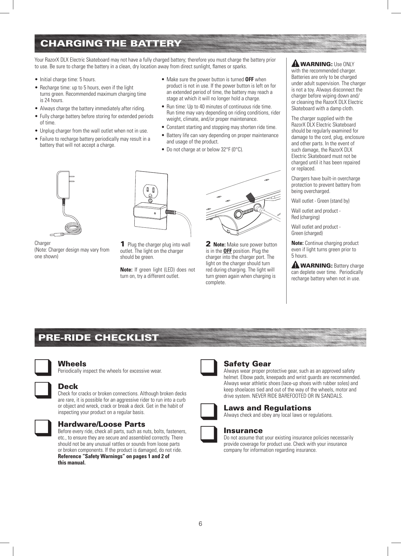 CHARGING THE  BATTERYPRE-RIDE CHECKLISTWheels Periodically inspect the wheels for excessive wear.Deck Check for cracks or broken connections. Although broken decks are rare, it is possible for an aggressive rider to run into a curb or object and wreck, crack or break a deck. Get in the habit of inspecting your product on a regular basis.Hardware/Loose PartsBefore every ride, check all parts, such as nuts, bolts, fasteners, etc., to ensure they are secure and assembled correctly. There should not be any unusual rattles or sounds from loose parts or broken components. If the product is damaged, do not ride. Reference “Safety Warnings” on pages 1 and 2 of  this manual.Safety Gear Always wear proper protective gear, such as an approved safety helmet. Elbow pads, kneepads and wrist guards are recommended. Always wear athletic shoes (lace-up shoes with rubber soles) and keep shoelaces tied and out of the way of the wheels, motor and drive system. NEVER RIDE BAREFOOTED OR IN SANDALS.Laws and RegulationsAlways check and obey any local laws or regulations.InsuranceDo not assume that your existing insurance policies necessarily provide coverage for product use. Check with your insurance company for information regarding insurance.WARNING: Use ONLY  with the recommended charger. Batteries are only to be charged under adult supervision. The charger is not a toy. Always disconnect the charger before wiping down and/or cleaning the RazorX DLX Electric Skateboard with a damp cloth.The charger supplied with the RazorX DLX Electric Skateboard should be regularly examined for damage to the cord, plug, enclosure and other parts. In the event of such damage, the RazorX DLX Electric Skateboard must not be charged until it has been repaired or replaced.Chargers have built-in overcharge protection to prevent battery from being overcharged. Wall outlet - Green (stand by)Wall outlet and product -  Red (charging)Wall outlet and product -  Green (charged)Note: Continue charging product even if light turns green prior to  5 hours.WARNING: Battery charge can deplete over time.  Periodically recharge battery when not in use.Your RazorX DLX Electric Skateboard may not have a fully charged battery; therefore you must charge the battery prior to use. Be sure to charge the battery in a clean, dry location away from direct sunlight, ﬂames or sparks.  • Initial charge time: 5 hours.• Recharge time: up to 5 hours, even if the light  turns green. Recommended maximum charging time  is 24 hours.• Always charge the battery immediately after riding.• Fully charge battery before storing for extended periods of time.• Unplug charger from the wall outlet when not in use.• Failure to recharge battery periodically may result in a battery that will not accept a charge.  • Make sure the power button is turned OFF when product is not in use. If the power button is left on for an extended period of time, the battery may reach a stage at which it will no longer hold a charge.• Run time: Up to 40 minutes of continuous ride time. Run time may vary depending on riding conditions, rider weight, climate, and/or proper maintenance.• Constant starting and stopping may shorten ride time.• Battery life can vary depending on proper maintenance and usage of the product.• Do not charge at or below 32°F (0°C).2 Note: Make sure power button is in the OFF position. Plug the charger into the charger port. The light on the charger should turn red during charging. The light will turn green again when charging is complete. 1 Plug the charger plug into wall outlet. The light on the charger should be green. Note: If green light (LED) does not turn on, try a different outlet.Charger(Note: Charger design may vary from one shown)6