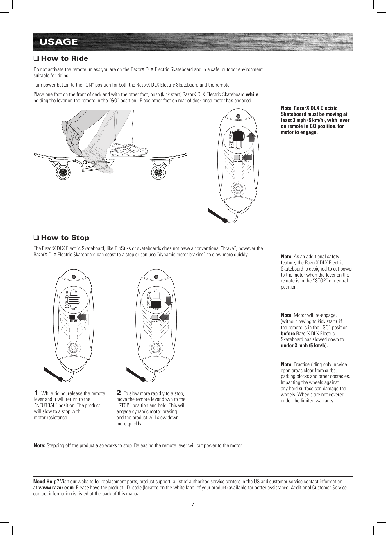 Need Help? Visit our website for replacement parts, product support, a list of authorized service centers in the US and customer service contact information at www.razor.com. Please have the product I.D. code (located on the white label of your product) available for better assistance. Additional Customer Service contact information is listed at the back of this manual.1 While riding, release the remote lever and it will return to the “NEUTRAL” position. The product will slow to a stop with  motor resistance.2 To slow more rapidly to a stop, move the remote lever down to the “STOP” position and hold. This will engage dynamic motor braking  and the product will slow down more quickly. Note: Practice riding only in wide open areas clear from curbs, parking blocks and other obstacles. Impacting the wheels against any hard surface can damage the wheels. Wheels are not covered under the limited warranty.USAGENote: RazorX DLX Electric Skateboard must be moving at least 3 mph (5 km/h), with lever on remote in GO position, for motor to engage.Note: As an additional safety feature, the RazorX DLX Electric Skateboard is designed to cut power to the motor when the lever on the remote is in the “STOP” or neutral position.Note: Motor will re-engage, (without having to kick start), if the remote is in the “GO” position before RazorX DLX Electric Skateboard has slowed down to under 3 mph (5 km/h).  How to RideDo not activate the remote unless you are on the RazorX DLX Electric Skateboard and in a safe, outdoor environment suitable for riding.Turn power button to the “ON” position for both the RazorX DLX Electric Skateboard and the remote.Place one foot on the front of deck and with the other foot, push (kick start) RazorX DLX Electric Skateboard while holding the lever on the remote in the “GO” position.  Place other foot on rear of deck once motor has engaged. How to StopThe RazorX DLX Electric Skateboard, like RipStiks or skateboards does not have a conventional “brake”, however the RazorX DLX Electric Skateboard can coast to a stop or can use “dynamic motor braking” to slow more quickly.Note: Stepping off the product also works to stop. Releasing the remote lever will cut power to the motor.7