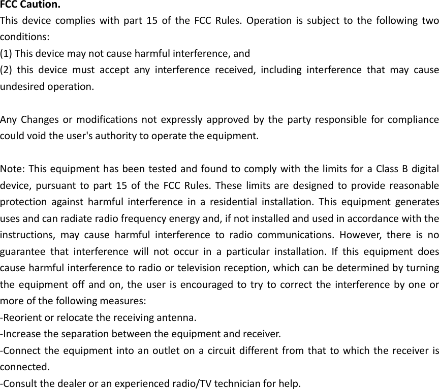 FCC Caution. This  device  complies  with  part  15  of  the  FCC  Rules. Operation is  subject to  the  following  two conditions:   (1) This device may not cause harmful interference, and   (2)  this  device  must  accept  any  interference  received,  including  interference  that  may  cause undesired operation.  Any  Changes or  modifications not  expressly approved by  the party  responsible for compliance could void the user&apos;s authority to operate the equipment.  Note: This equipment has been tested and found to comply with the limits for a Class B digital device, pursuant to part  15  of the  FCC Rules.  These  limits are  designed to provide reasonable protection  against  harmful  interference  in  a  residential  installation.  This  equipment  generates uses and can radiate radio frequency energy and, if not installed and used in accordance with the instructions,  may  cause  harmful  interference  to  radio  communications.  However,  there  is  no guarantee  that  interference  will  not  occur  in  a  particular  installation.  If  this  equipment  does cause harmful interference to radio or television reception, which can be determined by turning the equipment off  and on, the  user is encouraged to try to correct the interference  by one or more of the following measures: -Reorient or relocate the receiving antenna. -Increase the separation between the equipment and receiver. -Connect the equipment into an outlet on a circuit different from that to which the receiver is connected. -Consult the dealer or an experienced radio/TV technician for help.  