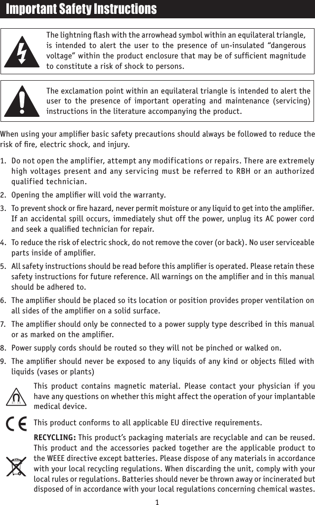 Important Safety InstructionsThe lightning ﬂash with the arrowhead symbol within an equilateral triangle, is intended to alert the user to the presence of un-insulated “dangerous voltage” within the product enclosure that may be of sufﬁcient magnitude to constitute a risk of shock to persons.The exclamation point within an equilateral triangle is intended to alert the user to the presence of important operating and maintenance (servicing) instructions in the literature accompanying the product.When using your ampliﬁer basic safety precautions should always be followed to reduce the risk of ﬁre, electric shock, and injury.1.  Do not open the amplifier, attempt any modifications or repairs. There are extremely high voltages present and any servicing must be referred to RBH or an authorized qualified technician.2.  Opening the ampliﬁer will void the warranty.3.  To prevent shock or ﬁre hazard, never permit moisture or any liquid to get into the ampliﬁer. If an accidental spill occurs, immediately shut off the power, unplug its AC power cord and seek a qualiﬁed technician for repair.4.  To reduce the risk of electric shock, do not remove the cover (or back). No user serviceable parts inside of ampliﬁer.5.  All safety instructions should be read before this ampliﬁer is operated. Please retain these safety instructions for future reference. All warnings on the ampliﬁer and in this manual should be adhered to.6.  The ampliﬁer should be placed so its location or position provides proper ventilation on all sides of the ampliﬁer on a solid surface.7.  The ampliﬁer should only be connected to a power supply type described in this manual or as marked on the ampliﬁer.8.  Power supply cords should be routed so they will not be pinched or walked on.9.  The ampliﬁer should never be exposed to any liquids of any kind or objects ﬁlled with liquids (vases or plants)1This product contains magnetic material. Please contact your physician if you have any questions on whether this might affect the operation of your implantable medical device.This product conforms to all applicable EU directive requirements. RECYCLING: This product’s packaging materials are recyclable and can be reused. This product and the accessories packed together are the applicable product to the WEEE directive except batteries. Please dispose of any materials in accordance with your local recycling regulations. When discarding the unit, comply with your local rules or regulations. Batteries should never be thrown away or incinerated but disposed of in accordance with your local regulations concerning chemical wastes.