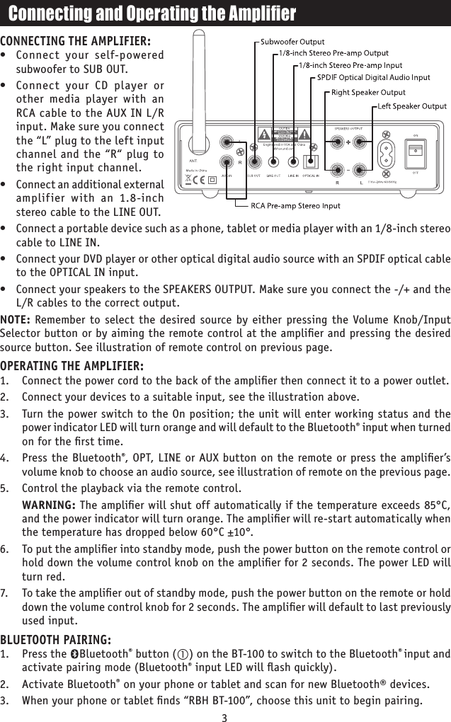 CONNECTING THE AMPLIFIER:•  Connect your self-powered subwoofer to SUB OUT.•  Connect your CD player or other media player with an RCA cable to the AUX IN L/R input. Make sure you connect the “L” plug to the left input channel and the “R“ plug to the right input channel.•  Connect an additional external amplifier with an 1.8-inch stereo cable to the LINE OUT.•  Connect a portable device such as a phone, tablet or media player with an 1/8-inch stereo cable to LINE IN.•  Connect your DVD player or other optical digital audio source with an SPDIF optical cable to the OPTICAL IN input.•  Connect your speakers to the SPEAKERS OUTPUT. Make sure you connect the -/+ and the L/R cables to the correct output.NOTE: Remember to select the desired source by either pressing the Volume Knob/Input Selector button or by aiming the remote control at the ampliﬁer and pressing the desired source button. See illustration of remote control on previous page.OPERATING THE AMPLIFIER:1.  Connect the power cord to the back of the ampliﬁer then connect it to a power outlet. 2.  Connect your devices to a suitable input, see the illustration above. 3.  Turn the power switch to the On position; the unit will enter working status and the power indicator LED will turn orange and will default to the Bluetooth® input when turned on for the ﬁrst time. 4.  Press the Bluetooth®, OPT, LINE or AUX button on the remote or press the ampliﬁer’s volume knob to choose an audio source, see illustration of remote on the previous page.5.  Control the playback via the remote control.  WARNING: The ampliﬁer will shut off automatically if the temperature exceeds 85°C, and the power indicator will turn orange. The ampliﬁer will re-start automatically when the temperature has dropped below 60°C ±10°.6.  To put the ampliﬁer into standby mode, push the power button on the remote control or hold down the volume control knob on the ampliﬁer for 2 seconds. The power LED will turn red. 7.   To take the ampliﬁer out of standby mode, push the power button on the remote or hold down the volume control knob for 2 seconds. The ampliﬁer will default to last previously used input.BLUETOOTH PAIRING:1.  Press the    Bluetooth® button () on the BT-100 to switch to the Bluetooth® input and activate pairing mode (Bluetooth® input LED will ﬂash quickly).2.  Activate Bluetooth® on your phone or tablet and scan for new Bluetooth® devices.3.  When your phone or tablet ﬁnds “RBH BT-100”, choose this unit to begin pairing.3Connecting and Operating the Amplier