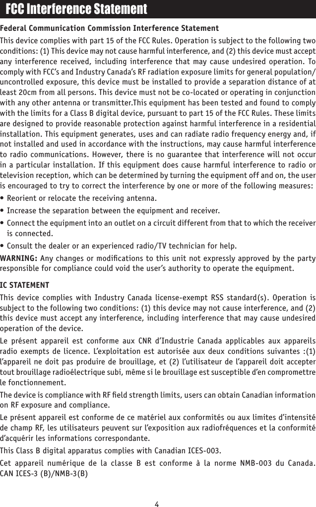4FCC Interference StatementFederal Communication Commission Interference StatementThis device complies with part 15 of the FCC Rules. Operation is subject to the following two conditions: (1) This device may not cause harmful interference, and (2) this device must accept any interference received, including interference that may cause undesired operation. To comply with FCC’s and Industry Canada’s RF radiation exposure limits for general population/uncontrolled exposure, this device must be installed to provide a separation distance of at least 20cm from all persons. This device must not be co-located or operating in conjunction with any other antenna or transmitter.This equipment has been tested and found to comply with the limits for a Class B digital device, pursuant to part 15 of the FCC Rules. These limits are designed to provide reasonable protection against harmful interference in a residential installation. This equipment generates, uses and can radiate radio frequency energy and, if not installed and used in accordance with the instructions, may cause harmful interference to radio communications. However, there is no guarantee that interference will not occur in a particular installation. If this equipment does cause harmful interference to radio or television reception, which can be determined by turning the equipment off and on, the user is encouraged to try to correct the interference by one or more of the following measures:• Reorient or relocate the receiving antenna.• Increase the separation between the equipment and receiver.•  Connect the equipment into an outlet on a circuit different from that to which the receiver is connected.• Consult the dealer or an experienced radio/TV technician for help.WARNING: Any changes or modiﬁcations to this unit not expressly approved by the party responsible for compliance could void the user’s authority to operate the equipment.IC STATEMENTThis device complies with Industry Canada license-exempt RSS standard(s). Operation is subject to the following two conditions: (1) this device may not cause interference, and (2) this device must accept any interference, including interference that may cause undesired operation of the device.Le présent appareil est conforme aux CNR d’Industrie Canada applicables aux appareils radio exempts de licence. L’exploitation est autorisée aux deux conditions suivantes :(1) l’appareil ne doit pas produire de brouillage, et (2) l’utilisateur de l’appareil doit accepter tout brouillage radioélectrique subi, même si le brouillage est susceptible d’en compromettre le fonctionnement.The device is compliance with RF ﬁeld strength limits, users can obtain Canadian information on RF exposure and compliance.Le présent appareil est conforme de ce matériel aux conformités ou aux limites d’intensité de champ RF, les utilisateurs peuvent sur l’exposition aux radiofréquences et la conformité d’acquérir les informations correspondante.This Class B digital apparatus complies with Canadian ICES-003.Cet appareil numérique de la classe B est conforme à la norme NMB-003 du Canada. CAN ICES-3 (B)/NMB-3(B)