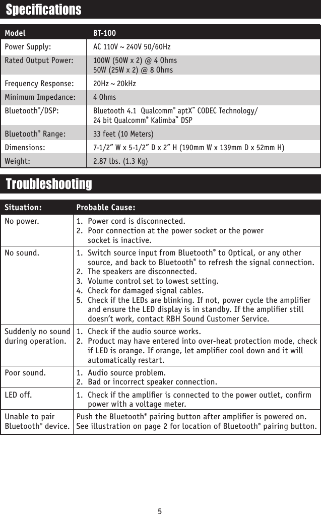 5SpecicationsModelPower Supply:Rated Output Power: Frequency Response:Minimum Impedance:Bluetooth®/DSP: Bluetooth® Range:Dimensions:Weight:BT-100AC 110V ~ 240V 50/60Hz100W (50W x 2) @ 4 Ohms 50W (25W x 2) @ 8 Ohms 20Hz ~ 20kHz4 OhmsBluetooth 4.1  Qualcomm® aptX™ CODEC Technology/ 24 bit Qualcomm® Kalimba™ DSP33 feet (10 Meters)7-1/2” W x 5-1/2” D x 2” H (190mm W x 139mm D x 52mm H)2.87 lbs. (1.3 Kg)No power.No sound.   Suddenly no sound  during operation. Poor sound.LED off. Unable to pair Bluetooth® device.1.  Power cord is disconnected.2.  Poor connection at the power socket or the power  socket is inactive.1.  Switch source input from Bluetooth® to Optical, or any other source, and back to Bluetooth® to refresh the signal connection. 2.  The speakers are disconnected.3.  Volume control set to lowest setting.4.  Check for damaged signal cables.5.  Check if the LEDs are blinking. If not, power cycle the ampliﬁer and ensure the LED display is in standby. If the ampliﬁer still doesn’t work, contact RBH Sound Customer Service.1.  Check if the audio source works.2.  Product may have entered into over-heat protection mode, check if LED is orange. If orange, let ampliﬁer cool down and it will automatically restart.1.  Audio source problem.2.  Bad or incorrect speaker connection.1.  Check if the ampliﬁer is connected to the power outlet, conﬁrm power with a voltage meter.Push the Bluetooth® pairing button after ampliﬁer is powered on. See illustration on page 2 for location of Bluetooth® pairing button. TroubleshootingProbable Cause:Situation: