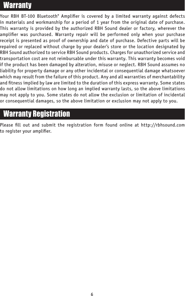 6WarrantyYour RBH BT-100 Bluetooth® Ampliﬁer is covered by a limited warranty against defects in materials and workmanship for a period of 1 year from the original date of purchase. This warranty is provided by the authorized RBH Sound dealer or factory, wherever the ampliﬁer was purchased. Warranty repair will be performed only when your purchase receipt is presented as proof of ownership and date of purchase. Defective parts will be repaired or replaced without charge by your dealer’s store or the location designated by RBH Sound authorized to service RBH Sound products. Charges for unauthorized service and transportation cost are not reimbursable under this warranty. This warranty becomes void if the product has been damaged by alteration, misuse or neglect. RBH Sound assumes no liability for property damage or any other incidental or consequential damage whatsoever which may result from the failure of this product. Any and all warranties of merchantability and ﬁtness implied by law are limited to the duration of this express warranty. Some states do not allow limitations on how long an implied warranty lasts, so the above limitations may not apply to you. Some states do not allow the exclusion or limitation of incidental or consequential damages, so the above limitation or exclusion may not apply to you.Warranty RegistrationPlease ﬁll out and submit the registration form found online at http://rbhsound.com to register your ampliﬁer.