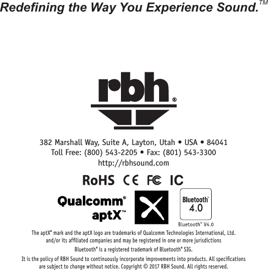 382 Marshall Way, Suite A, Layton, Utah • USA • 84041Toll Free: (800) 543-2205 • Fax: (801) 543-3300http://rbhsound.comRedening the Way You Experience Sound.TMThe aptX® mark and the aptX logo are trademarks of Qualcomm Technologies International, Ltd.  and/or its afﬁliated companies and may be registered in one or more jurisdictionsBluetooth® is a registered trademark of Bluetooth® SIG.It is the policy of RBH Sound to continuously incorporate improvements into products. All speciﬁcations  are subject to change without notice. Copyright © 2017 RBH Sound. All rights reserved.