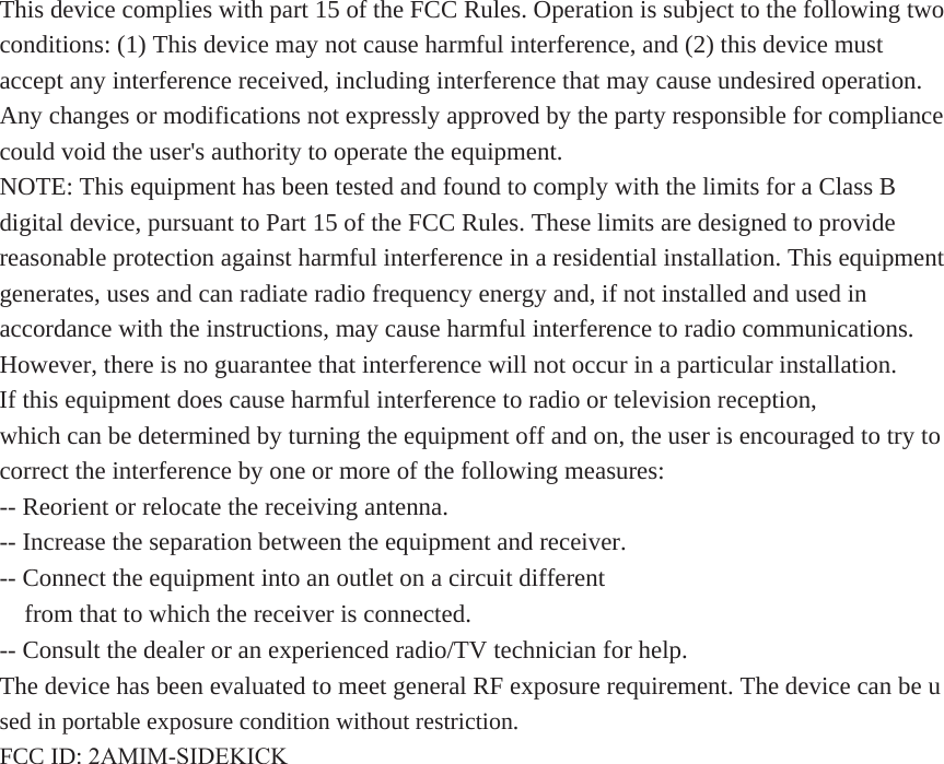 This device complies with part 15 of the FCC Rules. Operation is subject to the following two conditions: (1) This device may not cause harmful interference, and (2) this device must accept any interference received, including interference that may cause undesired operation.  Any changes or modifications not expressly approved by the party responsible for compliance could void the user&apos;s authority to operate the equipment. NOTE: This equipment has been tested and found to comply with the limits for a Class B digital device, pursuant to Part 15 of the FCC Rules. These limits are designed to provide reasonable protection against harmful interference in a residential installation. This equipment generates, uses and can radiate radio frequency energy and, if not installed and used in accordance with the instructions, may cause harmful interference to radio communications. However, there is no guarantee that interference will not occur in a particular installation. If this equipment does cause harmful interference to radio or television reception, which can be determined by turning the equipment off and on, the user is encouraged to try to correct the interference by one or more of the following measures: -- Reorient or relocate the receiving antenna. -- Increase the separation between the equipment and receiver. -- Connect the equipment into an outlet on a circuit different from that to which the receiver is connected. -- Consult the dealer or an experienced radio/TV technician for help. The device has been evaluated to meet general RF exposure requirement. The device can be u sed in portable exposure condition without restriction.  FCC ID: 2AMIM-SIDEKICK