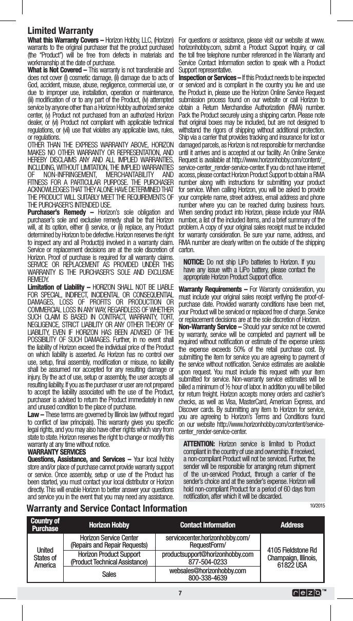 78IBUUIJT8BSSBOUZ$PWFSToHorizon Hobby, LLC, (Horizon) warrants to the original purchaser that the product purchased (the “Product”) will be free from defects in materials and workmanship at the date of purchase.8IBUJT/PU$PWFSFEoThis warranty is not transferable and does not cover (i) cosmetic damage, (ii) damage due to acts of God, accident, misuse, abuse, negligence, commercial use, or due to improper use, installation, operation or maintenance, (iii) modiﬁcation of or to any part of the Product, (iv) attempted service by anyone other than a Horizon Hobby authorized service center, (v) Product not purchased from an authorized Horizon dealer, or (vi) Product not compliant with applicable technical regulations, or (vii) use that violates any applicable laws, rules, or regulations.OTHER THAN THE EXPRESS WARRANTY ABOVE, HORIZON MAKES NO OTHER WARRANTY OR REPRESENTATION, AND HEREBY DISCLAIMS ANY AND ALL IMPLIED WARRANTIES, INCLUDING, WITHOUT LIMITATION, THE IMPLIED WARRANTIES OF NON-INFRINGEMENT, MERCHANTABILITY AND FITNESS FOR A PARTICULAR PURPOSE. THE PURCHASER ACKNOWLEDGES THAT THEY ALONE HAVE DETERMINED THAT THE PRODUCT WILL SUITABLY MEET THE REQUIREMENTS OF THE PURCHASER’S INTENDED USE. 1VSDIBTFST 3FNFEZ o Horizon’s sole obligation and purchaser’s sole and exclusive remedy shall be that Horizon will, at its option, either (i) service, or (ii) replace, any Product determined by Horizon to be defective. Horizon reserves the right to inspect any and all Product(s) involved in a warranty claim. Service or replacement decisions are at the sole discretion of Horizon. Proof of purchase is required for all warranty claims. SERVICE OR REPLACEMENT AS PROVIDED UNDER THIS WARRANTY IS THE PURCHASER’S SOLE AND EXCLUSIVE REMEDY. -JNJUBUJPO PG -JBCJMJUZ o HORIZON SHALL NOT BE LIABLE FOR SPECIAL, INDIRECT, INCIDENTAL OR CONSEQUENTIAL DAMAGES, LOSS OF PROFITS OR PRODUCTION OR COMMERCIAL LOSS IN ANY WAY, REGARDLESS OF WHETHER SUCH CLAIM IS BASED IN CONTRACT, WARRANTY, TORT, NEGLIGENCE, STRICT LIABILITY OR ANY OTHER THEORY OF LIABILITY, EVEN IF HORIZON HAS BEEN ADVISED OF THE POSSIBILITY OF SUCH DAMAGES. Further, in no event shall the liability of Horizon exceed the individual price of the Product on which liability is asserted. As Horizon has no control over use, setup, ﬁnal assembly, modiﬁcation or misuse, no liability shall be assumed nor accepted for any resulting damage or injury. By the act of use, setup or assembly, the user accepts all resulting liability. If you as the purchaser or user are not prepared to accept the liability associated with the use of the Product, purchaser is advised to return the Product immediately in new and unused condition to the place of purchase.-BXoThese terms are governed by Illinois law (without regard to conﬂict of law principals). This warranty gives you speciﬁc legal rights, and you may also have other rights which vary from state to state. Horizon reserves the right to change or modify this warranty at any time without notice.8&quot;33&quot;/5:4&amp;37*$&amp;42VFTUJPOT &quot;TTJTUBODF BOE 4FSWJDFT o Your local hobby store and/or place of purchase cannot provide warranty support or service. Once assembly, setup or use of the Product has been started, you must contact your local distributor or Horizon directly. This will enable Horizon to better answer your questions and service you in the event that you may need any assistance. For questions or assistance, please visit our website at www.horizonhobby.com, submit a Product Support Inquiry, or call the toll free telephone number referenced in the Warranty and Service Contact Information section to speak with a Product Support representative. *OTQFDUJPOPS4FSWJDFToIf this Product needs to be inspected or serviced and is compliant in the country you live and use the Product in, please use the Horizon Online Service Request submission process found on our website or call Horizon to obtain a Return Merchandise Authorization (RMA) number. Pack the Product securely using a shipping carton. Please note that original boxes may be included, but are not designed to withstand the rigors of shipping without additional protection. Ship via a carrier that provides tracking and insurance for lost or damaged parcels, as Horizon is not responsible for merchandise until it arrives and is accepted at our facility. An Online Service Request is available at http://www.horizonhobby.com/content/_service-center_render-service-center. If you do not have internet access, please contact Horizon Product Support to obtain a RMA number along with instructions for submitting your product for service. When calling Horizon, you will be asked to provide your complete name, street address, email address and phone number where you can be reached during business hours. When sending product into Horizon, please include your RMA number, a list of the included items, and a brief summary of the problem. A copy of your original sales receipt must be included for warranty consideration. Be sure your name, address, and RMA number are clearly written on the outside of the shipping carton. /05*$&amp; Do not ship LiPo batteries to Horizon. If you have any issue with a LiPo battery, please contact the appropriate Horizon Product Support ofﬁce.8BSSBOUZ 3FRVJSFNFOUT o For Warranty consideration, you must include your original sales receipt verifying the proof-of-purchase date. Provided warranty conditions have been met, your Product will be serviced or replaced free of charge. Service or replacement decisions are at the sole discretion of Horizon./PO8BSSBOUZ4FSWJDFoShould your service not be covered by warranty, service will be completed and payment will be required without notiﬁcation or estimate of the expense unless the expense exceeds 50% of the retail purchase cost. By submitting the item for service you are agreeing to payment of the service without notiﬁcation. Service estimates are available upon request. You must include this request with your item submitted for service. Non-warranty service estimates will be billed a minimum of ½ hour of labor. In addition you will be billed for return freight. Horizon accepts money orders and cashier’s checks, as well as Visa, MasterCard, American Express, and Discover cards. By submitting any item to Horizon for service, you are agreeing to Horizon’s Terms and Conditions found on our website http://www.horizonhobby.com/content/service-center_render-service-center. &quot;55&amp;/5*0/ Horizon service is limited to Product compliant in the country of use and ownership. If received, a non-compliant Product will not be serviced. Further, the sender will be responsible for arranging return shipment of the un-serviced Product, through a carrier of the sender’s choice and at the sender’s expense. Horizon will hold non-compliant Product for a period of 60 days from notiﬁcation, after which it will be discarded.-JNJUFE8BSSBOUZ8BSSBOUZBOE4FSWJDF$POUBDU*OGPSNBUJPO$PVOUSZPG1VSDIBTF )PSJ[PO)PCCZ $POUBDU*OGPSNBUJPO &quot;EESFTTUnited States of AmericaHorizon Service Center(Repairs and Repair Requests) servicecenter.horizonhobby.com/RequestForm/ 4105 Fieldstone Rd Champaign, Illinois, 61822 USAHorizon Product Support(Product Technical Assistance)productsupport@horizonhobby.com877-504-0233Sales websales@horizonhobby.com 800-338-463910/2015