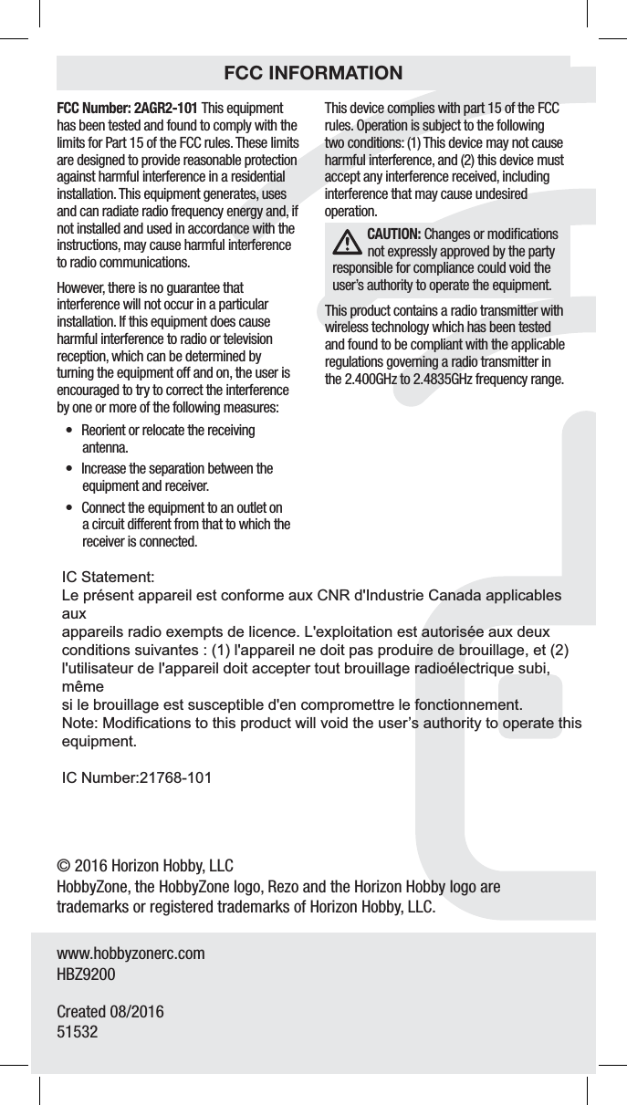 8© 2016 Horizon Hobby, LLCHobbyZone, the HobbyZone logo, Rezo and the Horizon Hobby logo are trademarks or registered trademarks of Horizon Hobby, LLC.www.hobbyzonerc.comHBZ9200Created 08/2016   51532&apos;$$/VNCFS&quot;(3This equipment has been tested and found to comply with the limits for Part 15 of the FCC rules. These limits are designed to provide reasonable protection against harmful interference in a residential installation. This equipment generates, uses and can radiate radio frequency energy and, if not installed and used in accordance with the instructions, may cause harmful interference to radio communications.However, there is no guarantee that interference will not occur in a particular installation. If this equipment does cause harmful interference to radio or television reception, which can be determined by turning the equipment off and on, the user is encouraged to try to correct the interference by one or more of the following measures:t Reorient or relocate the receiving antenna.t Increase the separation between the equipment and receiver.t Connect the equipment to an outlet on a circuit different from that to which the receiver is connected.This device complies with part 15 of the FCC rules. Operation is subject to the following two conditions: (1) This device may not cause harmful interference, and (2) this device must accept any interference received, including interference that may cause undesired operation.$&quot;65*0/ Changes or modiﬁcations not expressly approved by the party responsible for compliance could void the user’s authority to operate the equipment.This product contains a radio transmitter with wireless technology which has been tested and found to be compliant with the applicable regulations governing a radio transmitter in the 2.400GHz to 2.4835GHz frequency range.FCC INFORMATIONIC Statement:Le présent appareil est conforme aux CNR d&apos;Industrie Canada applicables auxappareils radio exempts de licence. L&apos;exploitation est autorisée aux deuxconditions suivantes : (1) l&apos;appareil ne doit pas produire de brouillage, et (2)l&apos;utilisateur de l&apos;appareil doit accepter tout brouillage radioélectrique subi, mêmesi le brouillage est susceptible d&apos;en compromettre le fonctionnement.Note: Modifications to this product will void the user’s authority to operate thisequipment.IC Number:21768-101
