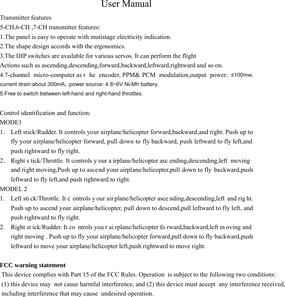 User Manual Transmitter features   5-CH,6-CH ,7-CH transmitter features: 1.The panel is easy to operate with mutistage electricity indication. 2.The shape design accords with the ergonomics. 3.The DIP switches are available for various servos. It can perform the flight   Actions such as ascending,descending,forward,backward,leftward,rightward and so on. 4.7-channel micro-computer as t he encoder, PPM&amp; PCM modulation,output power: &le;100mw, current drain:about 300mA, ,power source: 4.8~6V Ni-Mh battery. 5.Free to switch between left-hand and right-hand throttles.   Control identification and function: MODE1 1． Left stick/Rudder. It controls your airplane/helicopter forward,backward,and right. Push up to fly your airplane/helicopter forward, pull down to fly backward, push leftward to fly left,and push rightward to fly right. 2． Right s tick/Throttle. It controls y our a irplane/helicopter asc ending,descending,left moving and right moving,Push up to ascend your airplane/helicopter,pull down to fly  backward,push leftward to fly left,and push rightward to right. MODEL 2 1. Left sti ck/Throttle. It c ontrols y our air plane/helicopter asce nding,descending,left and rig ht. Push up to ascend your airplane/helicopter, pull down to descend,pull leftward to fly left, and push rightward to fly right. 2. Right st ick/Rudder. It co ntrols you r ai rplane/helicopter fo rward,backward,left m oving and  right moving . Push up to fly your airplane/helicopter forward,pull down to fly backward,push leftward to move your airplane/helicopter left,push rightward to move right.  FCC warning statement  This device complies with Part 15 of the FCC Rules. Operation  is subject to the following two conditions: (1) this device may  not cause harmful interference, and (2) this device must accept  any interference received, including interference that may cause  undesired operation.   