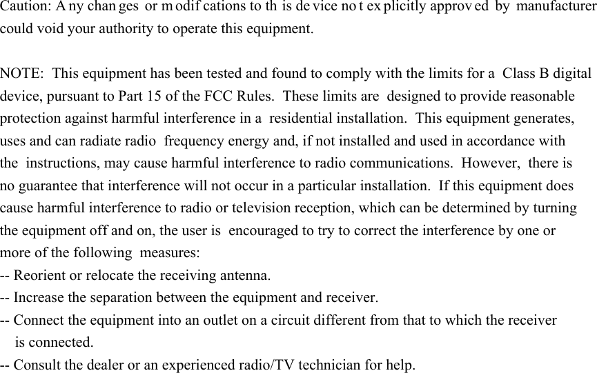 Caution: A ny chan ges or m odifcations to th is de vice no t ex plicitly approv ed by manufacturer could void your authority to operate this equipment.  NOTE:  This equipment has been tested and found to comply with the limits for a  Class B digital device, pursuant to Part 15 of the FCC Rules.  These limits are  designed to provide reasonable protection against harmful interference in a  residential installation.  This equipment generates, uses and can radiate radio  frequency energy and, if not installed and used in accordance with the  instructions, may cause harmful interference to radio communications.  However,  there is no guarantee that interference will not occur in a particular installation.  If this equipment does cause harmful interference to radio or television reception, which can be determined by turning the equipment off and on, the user is  encouraged to try to correct the interference by one or more of the following  measures:   -- Reorient or relocate the receiving antenna.  -- Increase the separation between the equipment and receiver. -- Connect the equipment into an outlet on a circuit different from that to which the receiver     is connected.  -- Consult the dealer or an experienced radio/TV technician for help.                                       