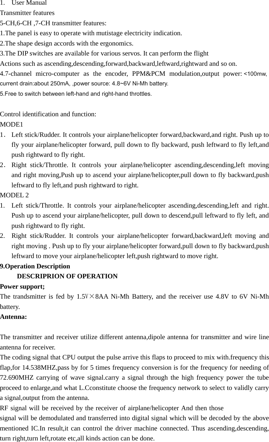 1. User Manual Transmitter features   5-CH,6-CH ,7-CH transmitter features: 1.The panel is easy to operate with mutistage electricity indication. 2.The shape design accords with the ergonomics. 3.The DIP switches are available for various servos. It can perform the flight   Actions such as ascending,descending,forward,backward,leftward,rightward and so on. 4.7-channel micro-computer as the encoder, PPM&amp;PCM modulation,output power: <100mw, current drain:about 250mA, ,power source: 4.8~6V Ni-Mh battery. 5.Free to switch between left-hand and right-hand throttles.   Control identification and function: MODE1 1． Left stick/Rudder. It controls your airplane/helicopter forward,backward,and right. Push up to fly your airplane/helicopter forward, pull down to fly backward, push leftward to fly left,and push rightward to fly right. 2． Right stick/Throttle. It controls your airplane/helicopter ascending,descending,left moving and right moving,Push up to ascend your airplane/helicopter,pull down to fly backward,push leftward to fly left,and push rightward to right. MODEL 2 1. Left stick/Throttle. It controls your airplane/helicopter ascending,descending,left and right. Push up to ascend your airplane/helicopter, pull down to descend,pull leftward to fly left, and push rightward to fly right. 2. Right stick/Rudder. It controls your airplane/helicopter forward,backward,left moving and right moving . Push up to fly your airplane/helicopter forward,pull down to fly backward,push leftward to move your airplane/helicopter left,push rightward to move right. 9.Operation Description      DESCRIPRION OF OPERATION Power support;   The trandsmitter is fed by 1.5V&times;8AA Ni-Mh Battery, and the receiver use 4.8V to 6V Ni-Mh battery. Antenna:  The transmitter and receiver utilize different antenna,dipole antenna for transmitter and wire line antenna for receiver. The coding signal that CPU output the pulse arrive this flaps to proceed to mix with.frequency this flap,for 14.538MHZ,pass by for 5 times frequency conversion is for the frequency for needing of 72.690MHZ carrying of wave signal.carry a signal through the high frequency power the tube proceed to enlarge,and what L.Cconstitute choose the frequency network to select to validly carry a signal,output from the antenna. RF signal will be received by the receiver of airplane/helicopter And then those signal will be demodulated and transferred into digital signal which will be decoded by the above mentioned IC.In result,it can control the driver machine connected. Thus ascending,descending, turn right,turn left,rotate etc,all kinds action can be done. 