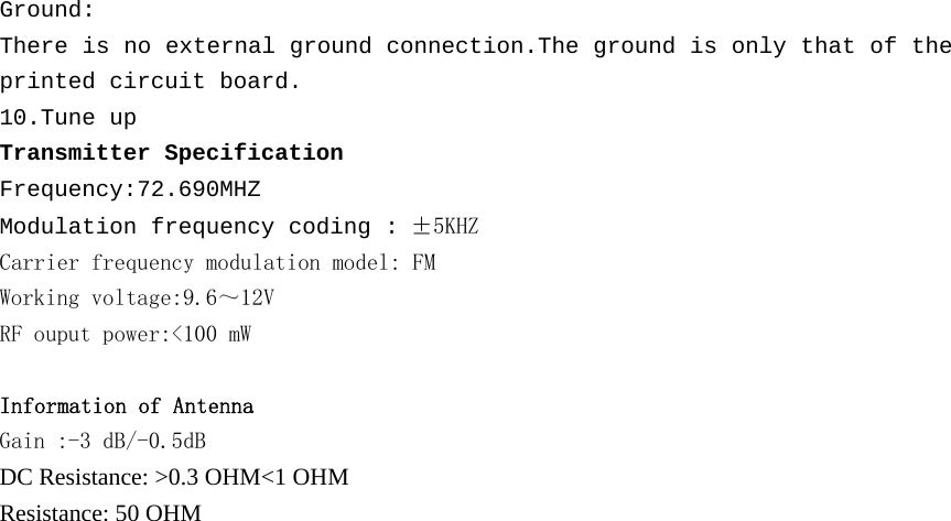 Ground: There is no external ground connection.The ground is only that of the printed circuit board. 10.Tune up Transmitter Specification Frequency:72.690MHZ Modulation frequency coding : &plusmn;5KHZ Carrier frequency modulation model: FM Working voltage:9.6～12V RF ouput power:＜１００　ｍＷ Information of Antenna Gain :-3 dB/-0.5dB DC Resistance: >0.3 OHM<1 OHM Resistance: 50 OHM  