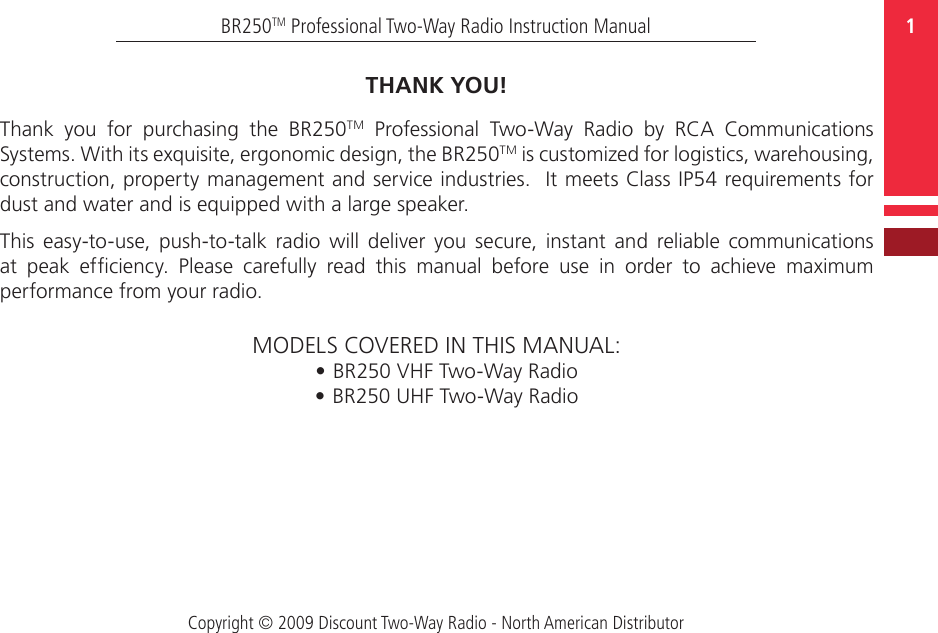 Copyright © 2009 Discount Two-Way Radio - North American Distributor1BR250TM Professional Two-Way Radio Instruction ManualTHANK YOU!Thank  you  for  purchasing  the  BR250TM  Professional  Two-Way  Radio  by  RCA  Communications Systems. With its exquisite, ergonomic design, the BR250TM is customized for logistics, warehousing, construction, property management and service industries.  It meets Class IP54 requirements for dust and water and is equipped with a large speaker.This  easy-to-use, push-to-talk  radio will  deliver  you  secure,  instant  and  reliable  communications at  peak  efciency.  Please  carefully  read  this  manual  before  use  in  order  to  achieve  maximum performance from your radio.MODELS COVERED IN THIS MANUAL:• BR250 VHF Two-Way Radio• BR250 UHF Two-Way Radio