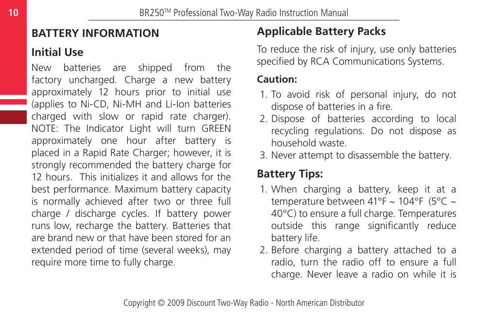 Copyright © 2009 Discount Two-Way Radio - North American DistributorBR250TM Professional Two-Way Radio Instruction Manual10  BATTERY INFORMATION Initial UseNew  batteries  are  shipped  from  the factory  uncharged.  Charge  a  new  battery approximately  12  hours  prior  to  initial  use (applies  to Ni-CD, Ni-MH  and Li-Ion batteries charged  with  slow  or  rapid  rate  charger). NOTE:  The  Indicator  Light  will  turn  GREEN approximately  one  hour  after  battery  is placed in a Rapid Rate Charger; however, it is strongly recommended the battery charge for 12 hours.  This initializes it and allows for the best performance. Maximum battery capacity is  normally  achieved  after  two  or  three  full charge  /  discharge  cycles.  If  battery  power runs low,  recharge the  battery.  Batteries that are brand new or that have been stored for an extended period of time (several weeks), may require more time to fully charge.Applicable Battery PacksTo reduce the risk of injury, use only batteries specied by RCA Communications Systems.Caution:1. To  avoid  risk  of  personal  injury,  do  not dispose of batteries in a re.2. Dispose  of  batteries  according  to  local recycling  regulations.  Do  not  dispose  as household waste.3. Never attempt to disassemble the battery.Battery Tips:1. When  charging  a  battery,  keep  it  at  a temperature between 41°F ~ 104°F  (5°C ~ 40°C) to ensure a full charge. Temperatures outside  this  range  signicantly  reduce battery life.2. Before  charging  a  battery  attached  to  a radio,  turn  the  radio  off  to  ensure  a  full charge.  Never  leave  a  radio  on  while  it  is 