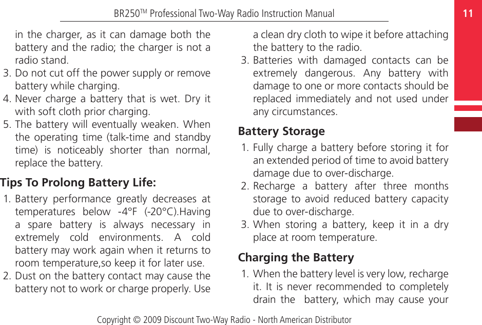 Copyright © 2009 Discount Two-Way Radio - North American Distributor11BR250TM Professional Two-Way Radio Instruction Manualin the charger, as it can damage both the battery and the radio; the charger is not a radio stand.3. Do not cut off the power supply or remove battery while charging.4. Never  charge a  battery  that is wet. Dry  it with soft cloth prior charging.5. The battery will eventually weaken. When the operating time (talk-time  and  standby time)  is  noticeably  shorter  than  normal, replace the battery.Tips To Prolong Battery Life:1. Battery  performance  greatly  decreases  at temperatures  below  -4°F  (-20°C).Having a  spare  battery  is  always  necessary  in extremely  cold  environments.  A  cold battery may work again when it returns to room temperature,so keep it for later use.2. Dust on the battery contact may cause the battery not to work or charge properly. Use a clean dry cloth to wipe it before attaching the battery to the radio. 3. Batteries  with  damaged  contacts  can  be extremely  dangerous.  Any  battery  with damage to one or more contacts should be replaced immediately and  not used  under any circumstances. Battery Storage1. Fully charge a battery before storing it for an extended period of time to avoid battery damage due to over-discharge.2. Recharge  a  battery  after  three  months storage  to  avoid  reduced  battery  capacity due to over-discharge.3. When  storing  a  battery,  keep  it  in  a  dry place at room temperature.Charging the Battery 1. When the battery level is very low, recharge it. It is never recommended to  completely drain the    battery,  which  may cause  your 