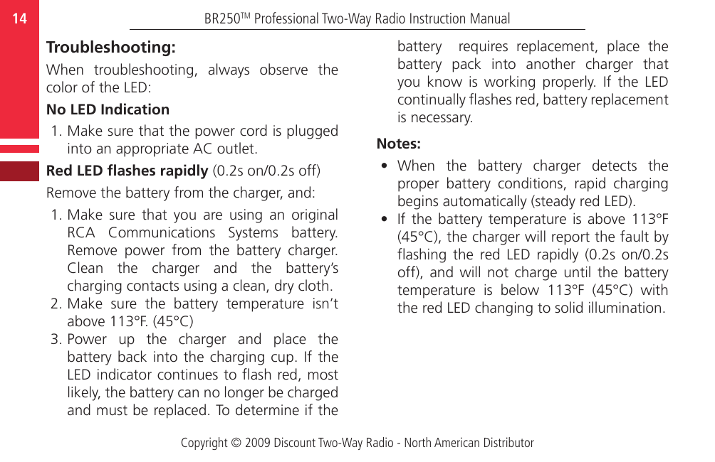 Copyright © 2009 Discount Two-Way Radio - North American DistributorBR250TM Professional Two-Way Radio Instruction Manual14  Troubleshooting:When  troubleshooting,  always  observe  the color of the LED:No LED Indication1. Make sure that the power cord is plugged into an appropriate AC outlet.Red LED ashes rapidly (0.2s on/0.2s off)Remove the battery from the charger, and:1. Make  sure  that  you  are  using  an  original RCA  Communications  Systems  battery. Remove  power  from  the  battery  charger. Clean  the  charger  and  the  battery’s charging contacts using a clean, dry cloth.2. Make  sure  the  battery  temperature  isn’t above 113°F. (45°C)3. Power  up  the  charger  and  place  the battery back into  the  charging  cup.  If  the LED indicator continues to ash red, most likely, the battery can no longer be charged and must be replaced. To determine if the battery    requires  replacement,  place  the battery  pack  into  another  charger  that you  know  is  working  properly.  If  the  LED continually ashes red, battery replacement is necessary.Notes:•  When  the  battery  charger  detects  the proper  battery  conditions,  rapid  charging begins automatically (steady red LED).•  If the  battery  temperature  is above  113°F (45°C), the charger will report the fault by flashing  the  red  LED  rapidly  (0.2s  on/0.2s off),  and  will  not  charge  until  the  battery temperature  is  below  113°F  (45°C)  with the red LED changing to solid illumination.