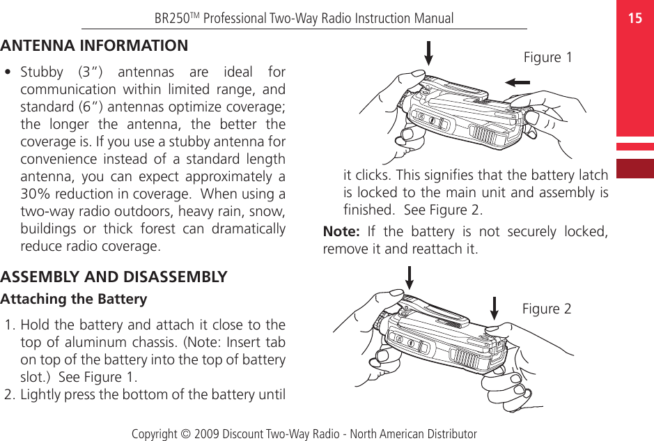 Copyright © 2009 Discount Two-Way Radio - North American Distributor15BR250TM Professional Two-Way Radio Instruction ManualANTENNA INFORMATION•  Stubby  (3”)  antennas  are  ideal  for communication  within  limited  range,  and standard (6”) antennas optimize coverage; the  longer  the  antenna,  the  better  the coverage is. If you use a stubby antenna for convenience  instead  of  a  standard  length antenna,  you  can  expect  approximately  a 30% reduction in coverage.  When using a two-way radio outdoors, heavy rain, snow, buildings  or  thick  forest  can  dramatically reduce radio coverage.ASSEMBLY AND DISASSEMBLYAttaching the Battery1. Hold the battery and attach it close to the top of aluminum chassis. (Note: Insert tab on top of the battery into the top of battery slot.)  See Figure 1. 2. Lightly press the bottom of the battery until Figure 1it clicks. This signies that the battery latch is locked to the main unit and assembly is nished.  See Figure 2.Note:  If  the  battery  is  not  securely  locked, remove it and reattach it.Figure 2