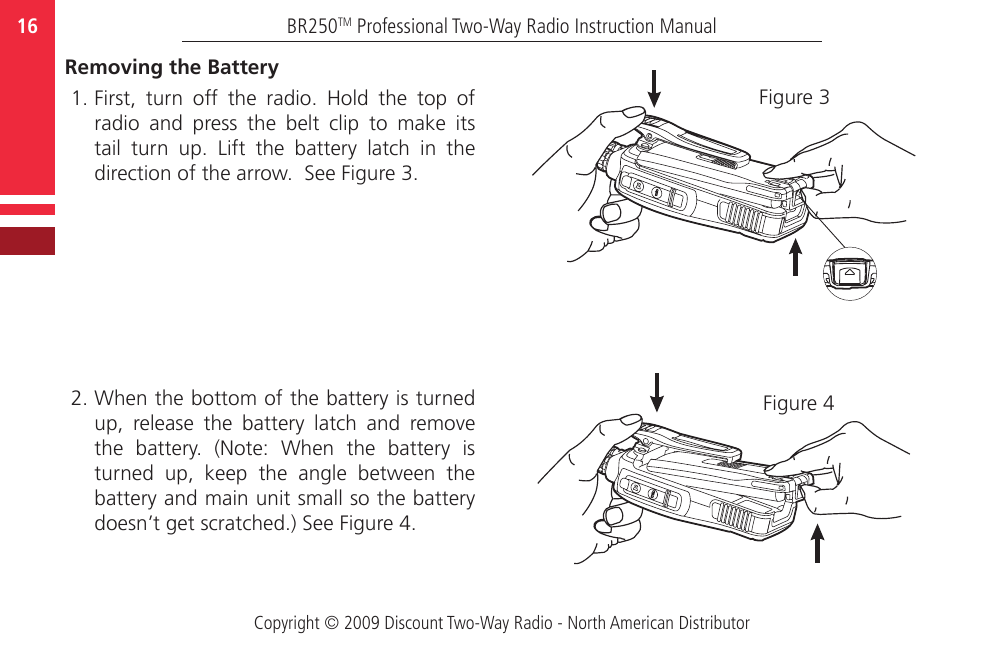 Copyright © 2009 Discount Two-Way Radio - North American DistributorBR250TM Professional Two-Way Radio Instruction Manual16  Removing the Battery1. First,  turn  off  the  radio.  Hold  the  top  of radio  and  press  the  belt  clip  to  make  its tail  turn  up.  Lift  the  battery  latch  in  the direction of the arrow.  See Figure 3.  2. When the bottom of the battery is turned up,  release  the  battery  latch  and  remove the  battery.  (Note:  When  the  battery  is turned  up,  keep  the  angle  between  the battery and main unit small so the battery doesn’t get scratched.) See Figure 4.Figure 3Figure 4