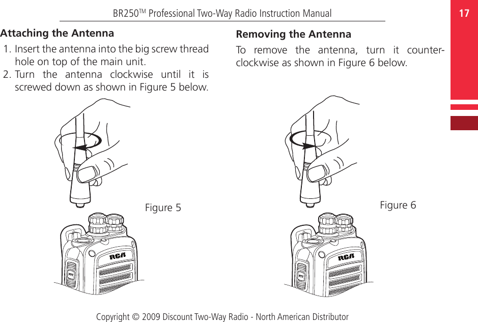 Copyright © 2009 Discount Two-Way Radio - North American Distributor17BR250TM Professional Two-Way Radio Instruction ManualAttaching the Antenna1. Insert the antenna into the big screw thread hole on top of the main unit.  2. Turn  the  antenna  clockwise  until  it  is screwed down as shown in Figure 5 below.Figure 5Removing the Antenna To  remove  the  antenna,  turn  it  counter-clockwise as shown in Figure 6 below.Figure 6