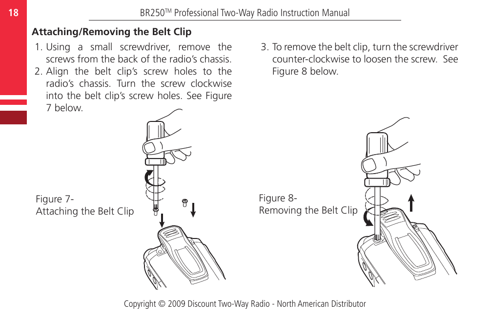 Copyright © 2009 Discount Two-Way Radio - North American DistributorBR250TM Professional Two-Way Radio Instruction Manual18  Attaching/Removing the Belt Clip  1. Using  a  small  screwdriver,  remove  the screws from the back of the radio’s chassis.   2. Align  the  belt  clip’s  screw  holes  to  the radio’s  chassis.  Turn  the  screw  clockwise into the belt clip’s screw holes. See Figure 7 below. 3. To remove the belt clip, turn the screwdriver counter-clockwise to loosen the screw.  See Figure 8 below.  Figure 7-Attaching the Belt ClipFigure 8-Removing the Belt Clip