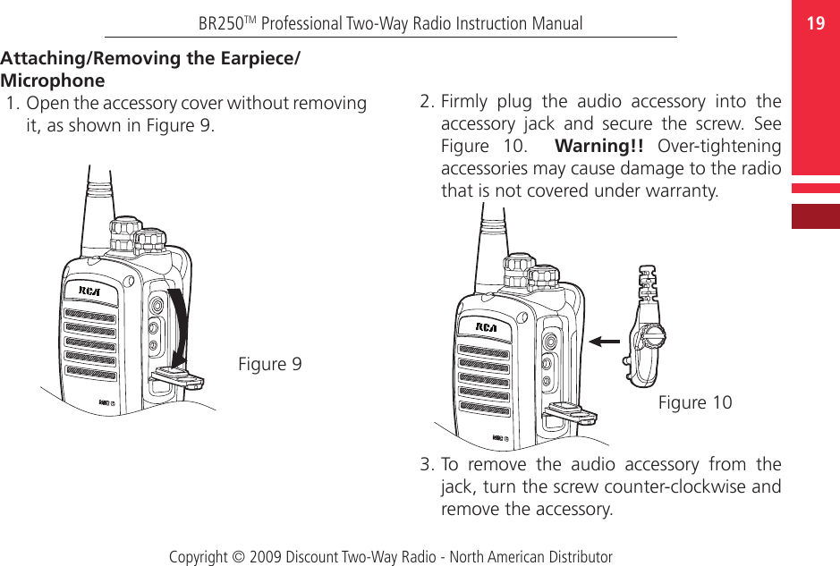 Copyright © 2009 Discount Two-Way Radio - North American Distributor19BR250TM Professional Two-Way Radio Instruction Manual2. Firmly  plug  the  audio  accessory  into  the accessory  jack  and  secure  the  screw.  See Figure  10.    Warning!!  Over-tightening accessories may cause damage to the radio that is not covered under warranty.  3. To  remove  the  audio  accessory  from  the jack, turn the screw counter-clockwise and remove the accessory.Attaching/Removing the Earpiece/Microphone  1. Open the accessory cover without removing it, as shown in Figure 9.Figure 9Figure 10