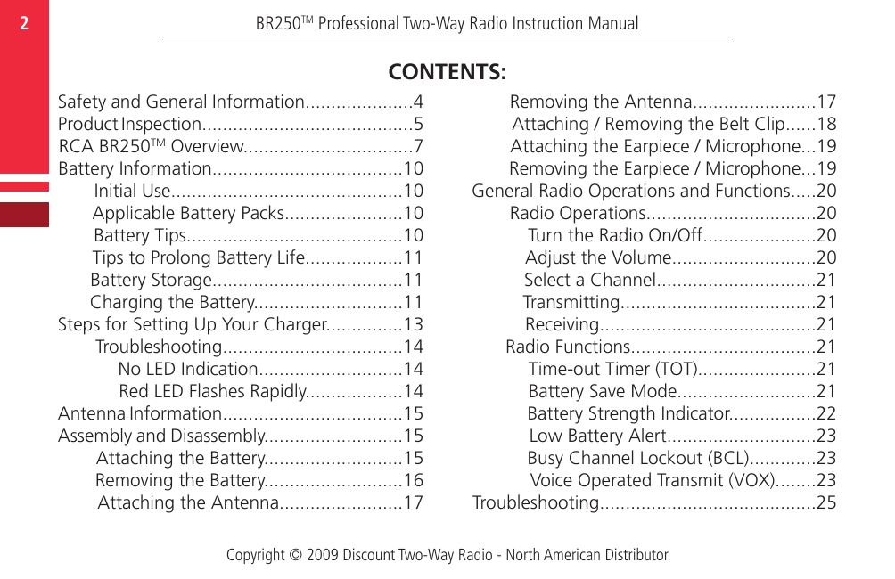 Copyright © 2009 Discount Two-Way Radio - North American DistributorBR250TM Professional Two-Way Radio Instruction Manual2  Safety and General Information.....................4Product Inspection.........................................5RCA BR250TM Overview.................................7Battery Information.....................................10Initial Use.............................................10Applicable Battery Packs.......................10Battery Tips..........................................10Tips to Prolong Battery Life...................11Battery Storage.....................................11Charging the Battery.............................11Steps for Setting Up Your Charger...............13Troubleshooting...................................14No LED Indication............................14Red LED Flashes Rapidly...................14Antenna Information...................................15Assembly and Disassembly...........................15Attaching the Battery...........................15Removing the Battery...........................16Attaching the Antenna........................17Removing the Antenna........................17Attaching / Removing the Belt Clip......18Attaching the Earpiece / Microphone...19Removing the Earpiece / Microphone...19General Radio Operations and Functions.....20Radio Operations.................................20Turn the Radio On/Off......................20Adjust the Volume............................20Select a Channel...............................21Transmitting......................................21Receiving..........................................21Radio Functions....................................21Time-out Timer (TOT).......................21Battery Save Mode...........................21Battery Strength Indicator.................22Low Battery Alert.............................23Busy Channel Lockout (BCL).............23Voice Operated Transmit (VOX)........23 Troubleshooting..........................................25CONTENTS: