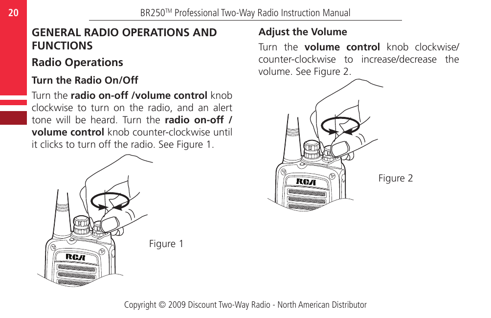 Copyright © 2009 Discount Two-Way Radio - North American DistributorBR250TM Professional Two-Way Radio Instruction Manual20  GENERAL RADIO OPERATIONS AND FUNCTIONSRadio OperationsTurn the Radio On/OffTurn the radio on-off /volume control knob clockwise  to  turn  on  the  radio,  and  an  alert tone  will  be  heard.  Turn  the  radio  on-off  /volume control knob counter-clockwise until it clicks to turn off the radio. See Figure 1.Figure 1Adjust the VolumeTurn  the  volume  control  knob  clockwise/counter-clockwise  to  increase/decrease  the volume. See Figure 2.Figure 2