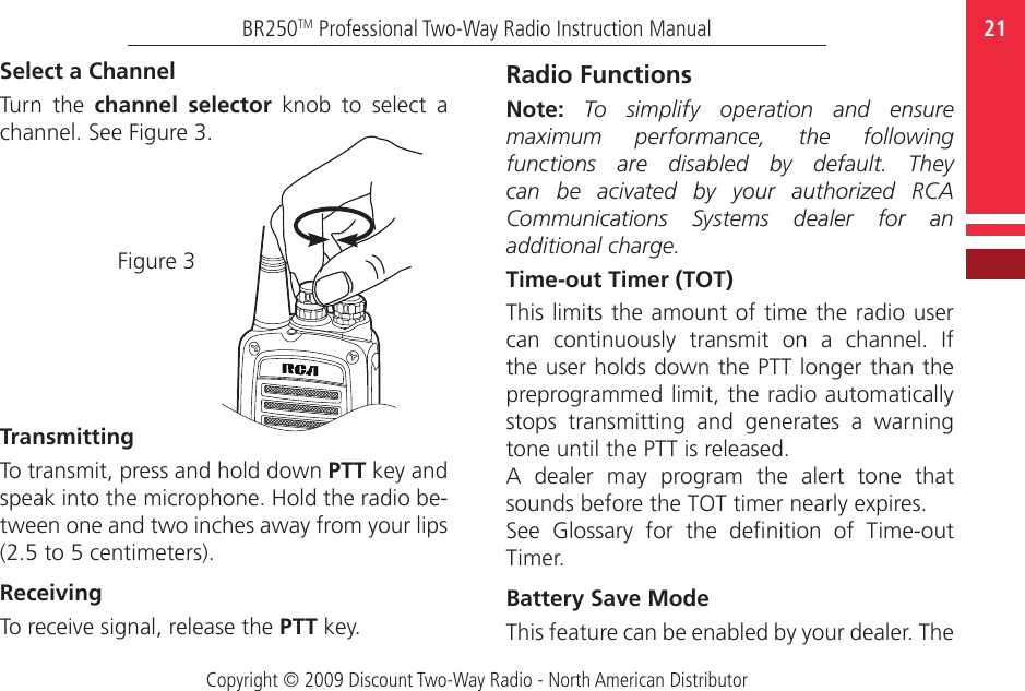 Copyright © 2009 Discount Two-Way Radio - North American Distributor21BR250TM Professional Two-Way Radio Instruction ManualSelect a Channel  Turn  the  channel  selector  knob  to  select  a channel. See Figure 3.Figure 3TransmittingTo transmit, press and hold down PTT key and speak into the microphone. Hold the radio be-tween one and two inches away from your lips (2.5 to 5 centimeters).ReceivingTo receive signal, release the PTT key.Radio FunctionsNote:  To  simplify  operation  and  ensure maximum  performance,  the  following functions  are  disabled  by  default.  They can  be  acivated  by  your  authorized  RCA Communications  Systems  dealer  for  an additional charge. Time-out Timer (TOT)This limits the amount of time the radio user can  continuously  transmit  on  a  channel.  If the user holds down the PTT longer than the preprogrammed limit, the radio automatically stops  transmitting  and  generates  a  warning tone until the PTT is released.A  dealer  may  program  the  alert  tone  that sounds before the TOT timer nearly expires.See  Glossary  for  the  denition  of  Time-out Timer. Battery Save ModeThis feature can be enabled by your dealer. The 