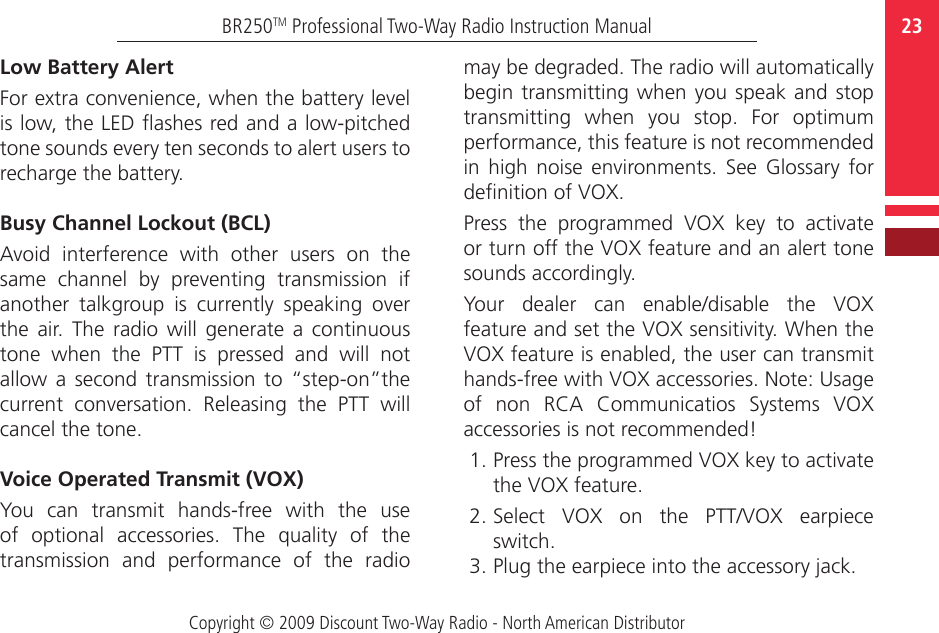 Copyright © 2009 Discount Two-Way Radio - North American Distributor23BR250TM Professional Two-Way Radio Instruction ManualLow Battery AlertFor extra convenience, when the battery level is low, the LED ashes red and a low-pitched tone sounds every ten seconds to alert users to recharge the battery. Busy Channel Lockout (BCL)Avoid  interference  with  other  users  on  the same  channel  by  preventing  transmission  if another  talkgroup  is  currently  speaking  over the  air.  The  radio  will  generate  a  continuous tone  when  the  PTT  is  pressed  and  will  not allow  a  second  transmission  to  “step-on”the current  conversation.  Releasing  the  PTT  will cancel the tone.Voice Operated Transmit (VOX)You  can  transmit  hands-free  with  the  use of  optional  accessories.  The  quality  of  the transmission  and  performance  of  the  radio may be degraded. The radio will automatically begin transmitting  when you speak and  stop transmitting  when  you  stop.  For  optimum performance, this feature is not recommended in  high  noise  environments. See  Glossary  for denition of VOX. Press  the  programmed  VOX  key  to  activate or turn off the VOX feature and an alert tone sounds accordingly. Your  dealer  can  enable/disable  the  VOX feature and set the VOX sensitivity. When the VOX feature is enabled, the user can transmit hands-free with VOX accessories. Note: Usage of  non  RCA  Communicatios  Systems  VOX accessories is not recommended! 1. Press the programmed VOX key to activate the VOX feature.2. Select  VOX  on  the  PTT/VOX  earpiece switch. 3. Plug the earpiece into the accessory jack. 