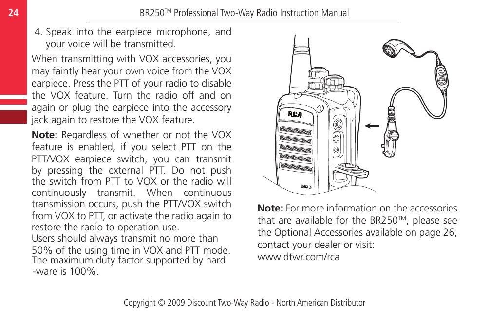 -ware is 100%.The maximum duty factor supported by hard50% of the using time in VOX and PTT mode.Users should always transmit no more thanCopyright © 2009 Discount Two-Way Radio - North American DistributorBR250TM Professional Two-Way Radio Instruction Manual24  4. Speak  into  the  earpiece  microphone,  and your voice will be transmitted. When transmitting with VOX accessories, you may faintly hear your own voice from the VOX earpiece. Press the PTT of your radio to disable the  VOX  feature.  Turn  the  radio  off  and  on again or plug the earpiece into the accessory jack again to restore the VOX feature.  Note: Regardless of whether or not the VOX feature  is  enabled,  if  you  select  PTT  on  the PTT/VOX  earpiece  switch,  you  can  transmit by  pressing  the  external  PTT.  Do  not  push the switch from PTT to VOX or the radio will continuously  transmit.  When  continuous transmission occurs, push the PTT/VOX switch from VOX to PTT, or activate the radio again to restore the radio to operation use.Note: For more information on the accessories that are available for the BR250TM, please see the Optional Accessories available on page 26, contact your dealer or visit:www.dtwr.com/rca