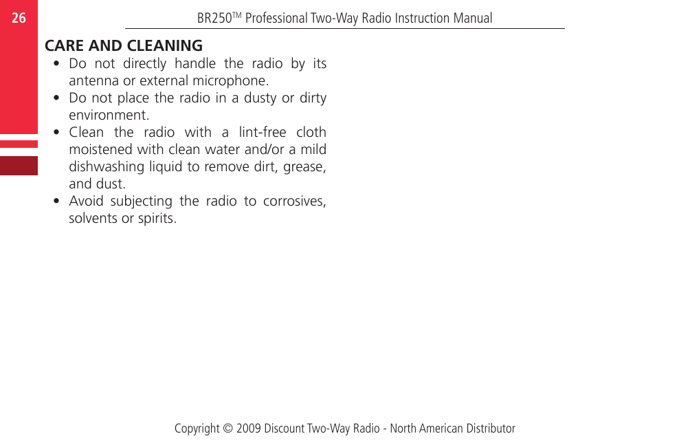 Copyright © 2009 Discount Two-Way Radio - North American DistributorBR250TM Professional Two-Way Radio Instruction Manual26  CARE AND CLEANING•  Do  not  directly  handle  the  radio  by  its antenna or external microphone.•  Do not place the radio in a dusty or dirty environment.•  Clean  the  radio  with  a  lint-free  cloth moistened with clean water and/or a mild dishwashing liquid to remove dirt, grease, and dust. •  Avoid  subjecting  the  radio  to  corrosives, solvents or spirits.