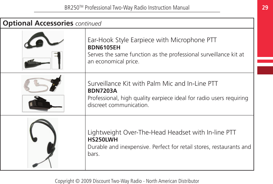 Copyright © 2009 Discount Two-Way Radio - North American Distributor29BR250TM Professional Two-Way Radio Instruction ManualOptional Accessories continuedEar-Hook Style Earpiece with Microphone PTTBDN6105EHServes the same function as the professional surveillance kit at an economical price.Surveillance Kit with Palm Mic and In-Line PTTBDN7203AProfessional, high quality earpiece ideal for radio users requiring discreet communication.Lightweight Over-The-Head Headset with In-line PTTHS250LWHDurable and inexpensive. Perfect for retail stores, restaurants and bars.