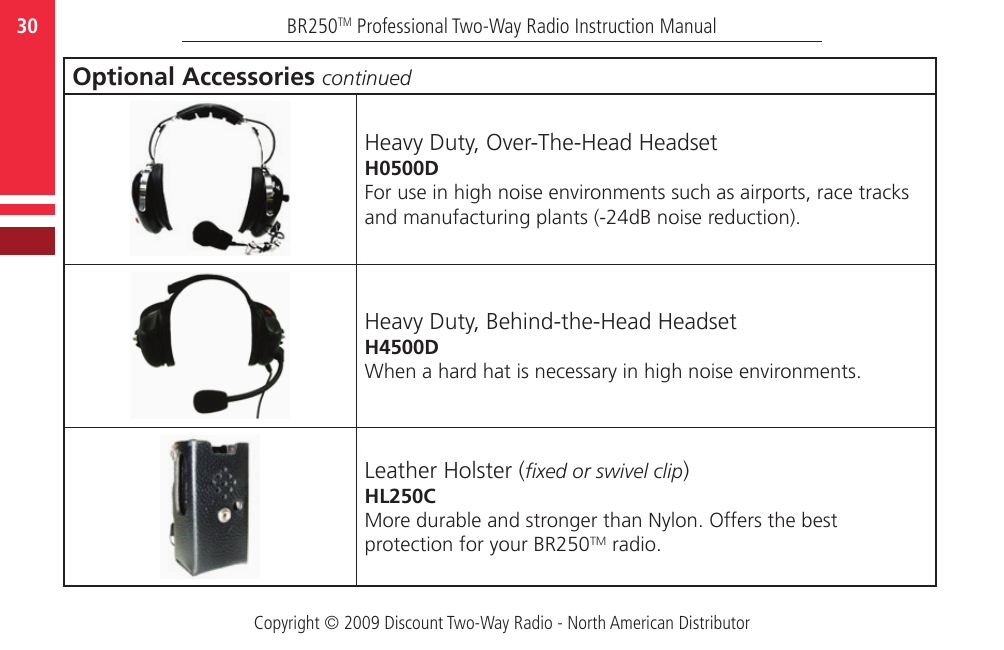 Copyright © 2009 Discount Two-Way Radio - North American DistributorBR250TM Professional Two-Way Radio Instruction Manual30  Optional Accessories continuedHeavy Duty, Over-The-Head HeadsetH0500DFor use in high noise environments such as airports, race tracks and manufacturing plants (-24dB noise reduction). Heavy Duty, Behind-the-Head HeadsetH4500DWhen a hard hat is necessary in high noise environments.Leather Holster (xed or swivel clip)HL250CMore durable and stronger than Nylon. Offers the best protection for your BR250TM radio.