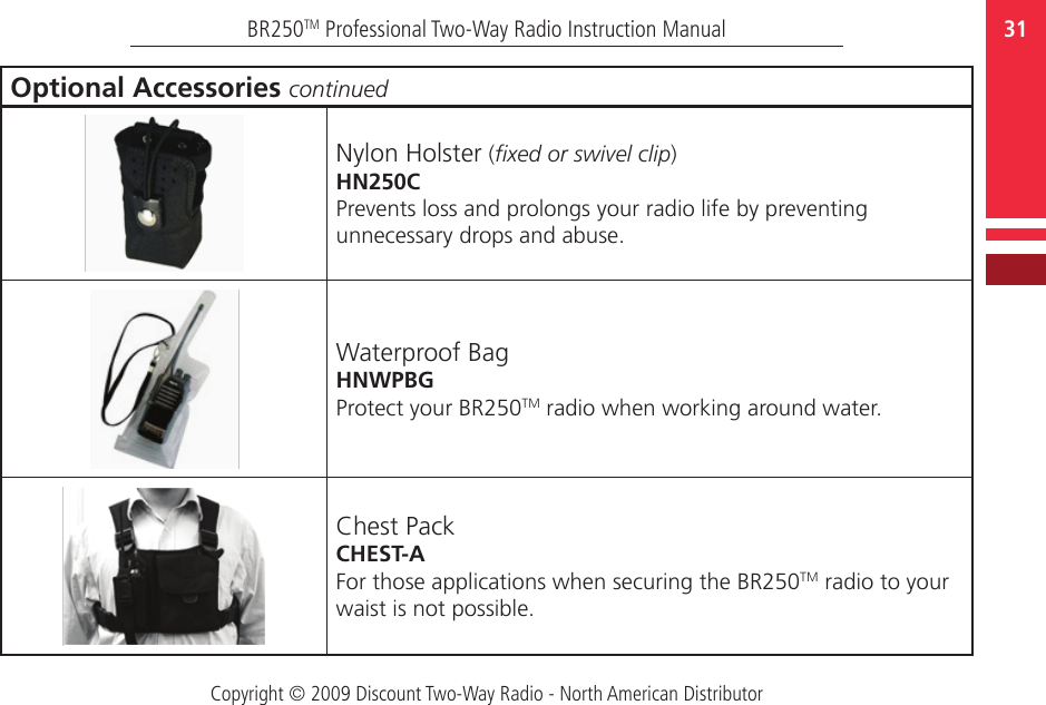 Copyright © 2009 Discount Two-Way Radio - North American Distributor31BR250TM Professional Two-Way Radio Instruction ManualOptional Accessories continuedNylon Holster (xed or swivel clip)HN250CPrevents loss and prolongs your radio life by preventing unnecessary drops and abuse.Waterproof BagHNWPBGProtect your BR250TM radio when working around water.Chest PackCHEST-AFor those applications when securing the BR250TM radio to your waist is not possible.