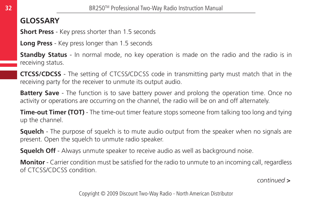 Copyright © 2009 Discount Two-Way Radio - North American DistributorBR250TM Professional Two-Way Radio Instruction Manual32  GLOSSARYShort Press - Key press shorter than 1.5 secondsLong Press - Key press longer than 1.5 secondsStandby  Status  -  In  normal  mode,  no  key  operation  is  made  on  the  radio  and  the  radio  is  in receiving status.CTCSS/CDCSS - The setting of CTCSS/CDCSS code in transmitting party must match that in the receiving party for the receiver to unmute its output audio.Battery Save - The function is to save battery power and prolong the operation time. Once no activity or operations are occurring on the channel, the radio will be on and off alternately.Time-out Timer (TOT) - The time-out timer feature stops someone from talking too long and tying up the channel.Squelch - The purpose of squelch is to mute audio output from the speaker when no signals are present. Open the squelch to unmute radio speaker.Squelch Off - Always unmute speaker to receive audio as well as background noise.Monitor - Carrier condition must be satised for the radio to unmute to an incoming call, regardless of CTCSS/CDCSS condition.continued &gt;