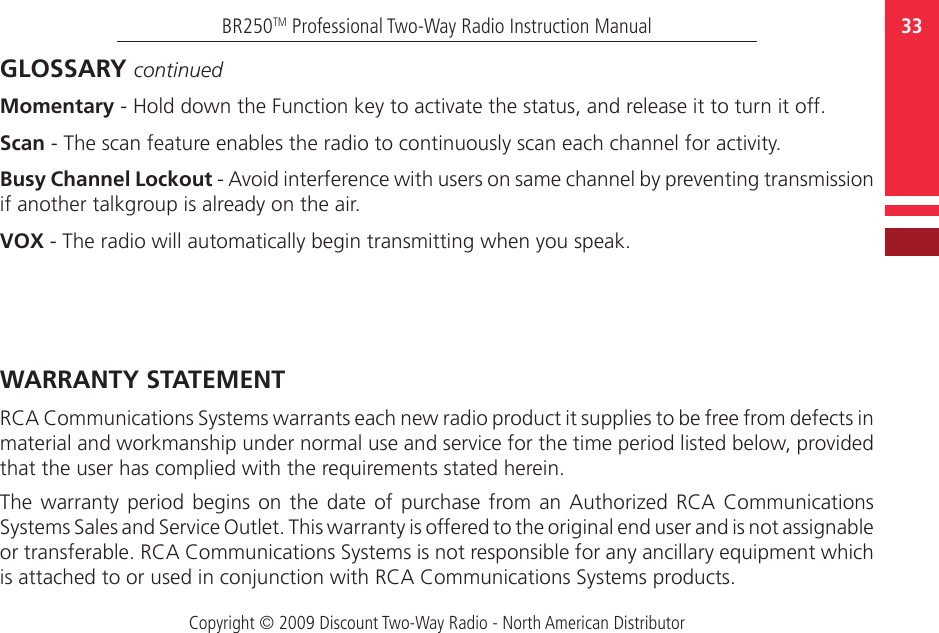 Copyright © 2009 Discount Two-Way Radio - North American Distributor33BR250TM Professional Two-Way Radio Instruction ManualMomentary - Hold down the Function key to activate the status, and release it to turn it off.Scan - The scan feature enables the radio to continuously scan each channel for activity.Busy Channel Lockout - Avoid interference with users on same channel by preventing transmission if another talkgroup is already on the air.VOX - The radio will automatically begin transmitting when you speak.GLOSSARY continuedWARRANTY STATEMENTRCA Communications Systems warrants each new radio product it supplies to be free from defects in material and workmanship under normal use and service for the time period listed below, provided that the user has complied with the requirements stated herein.The warranty period begins on the date of purchase from an Authorized RCA Communications Systems Sales and Service Outlet. This warranty is offered to the original end user and is not assignable or transferable. RCA Communications Systems is not responsible for any ancillary equipment which is attached to or used in conjunction with RCA Communications Systems products.