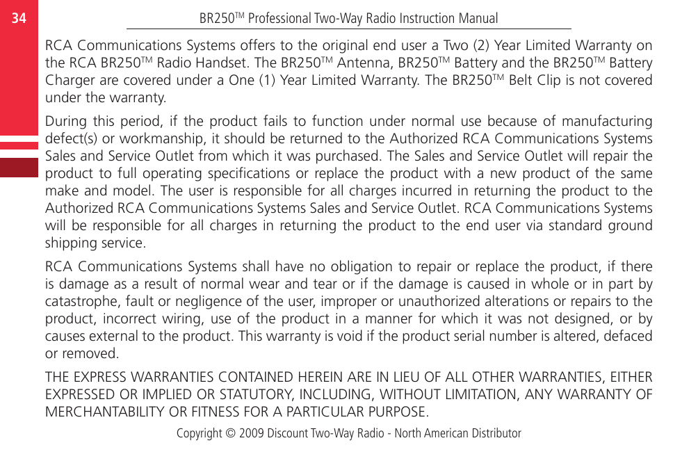 Copyright © 2009 Discount Two-Way Radio - North American DistributorBR250TM Professional Two-Way Radio Instruction Manual34  RCA Communications Systems offers to the original end user a Two (2) Year Limited Warranty on the RCA BR250TM Radio Handset. The BR250TM Antenna, BR250TM Battery and the BR250TM Battery Charger are covered under a One (1) Year Limited Warranty. The BR250TM Belt Clip is not covered under the warranty.During  this  period,  if  the  product fails  to  function  under  normal  use  because  of  manufacturing defect(s) or workmanship, it should be returned to the Authorized RCA Communications Systems Sales and Service Outlet from which it was purchased. The Sales and Service Outlet will repair the product to  full  operating  specications  or  replace the  product  with  a  new product of  the  same make and model. The user is responsible for all charges incurred in returning the product to the Authorized RCA Communications Systems Sales and Service Outlet. RCA Communications Systems will be  responsible for  all  charges  in returning the product to the  end  user  via standard ground shipping service.RCA Communications Systems shall have no obligation to repair or replace the product, if there is damage as a result of normal wear and tear or if the damage is caused in whole or in part by catastrophe, fault or negligence of the user, improper or unauthorized alterations or repairs to the product, incorrect wiring,  use  of  the  product in a manner for which  it  was  not  designed,  or  by causes external to the product. This warranty is void if the product serial number is altered, defaced or removed.THE EXPRESS WARRANTIES CONTAINED HEREIN ARE IN LIEU OF ALL OTHER WARRANTIES, EITHER EXPRESSED OR IMPLIED OR STATUTORY, INCLUDING, WITHOUT LIMITATION, ANY WARRANTY OF MERCHANTABILITY OR FITNESS FOR A PARTICULAR PURPOSE.