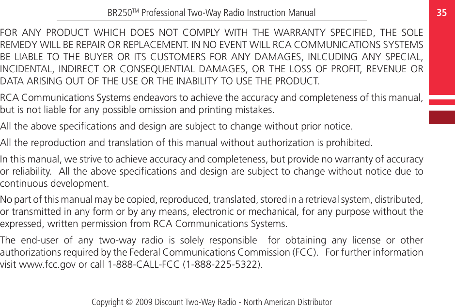 Copyright © 2009 Discount Two-Way Radio - North American Distributor35BR250TM Professional Two-Way Radio Instruction ManualFOR  ANY  PRODUCT  WHICH  DOES  NOT  COMPLY  WITH  THE  WARRANTY  SPECIFIED,  THE  SOLE REMEDY WILL BE REPAIR OR REPLACEMENT. IN NO EVENT WILL RCA COMMUNICATIONS SYSTEMS BE LIABLE  TO  THE  BUYER  OR  ITS  CUSTOMERS  FOR ANY DAMAGES, INLCUDING ANY SPECIAL, INCIDENTAL,  INDIRECT OR CONSEQUENTIAL DAMAGES,  OR THE LOSS OF  PROFIT,  REVENUE OR DATA ARISING OUT OF THE USE OR THE INABILITY TO USE THE PRODUCT.RCA Communications Systems endeavors to achieve the accuracy and completeness of this manual, but is not liable for any possible omission and printing mistakes. All the above specications and design are subject to change without prior notice.All the reproduction and translation of this manual without authorization is prohibited.In this manual, we strive to achieve accuracy and completeness, but provide no warranty of accuracy or reliability.  All the above specications and design are subject to change without notice due to continuous development.No part of this manual may be copied, reproduced, translated, stored in a retrieval system, distributed, or transmitted in any form or by any means, electronic or mechanical, for any purpose without the expressed, written permission from RCA Communications Systems.The  end-user  of  any  two-way  radio  is  solely  responsible    for  obtaining  any  license  or  other authorizations required by the Federal Communications Commission (FCC).   For further information visit www.fcc.gov or call 1-888-CALL-FCC (1-888-225-5322).