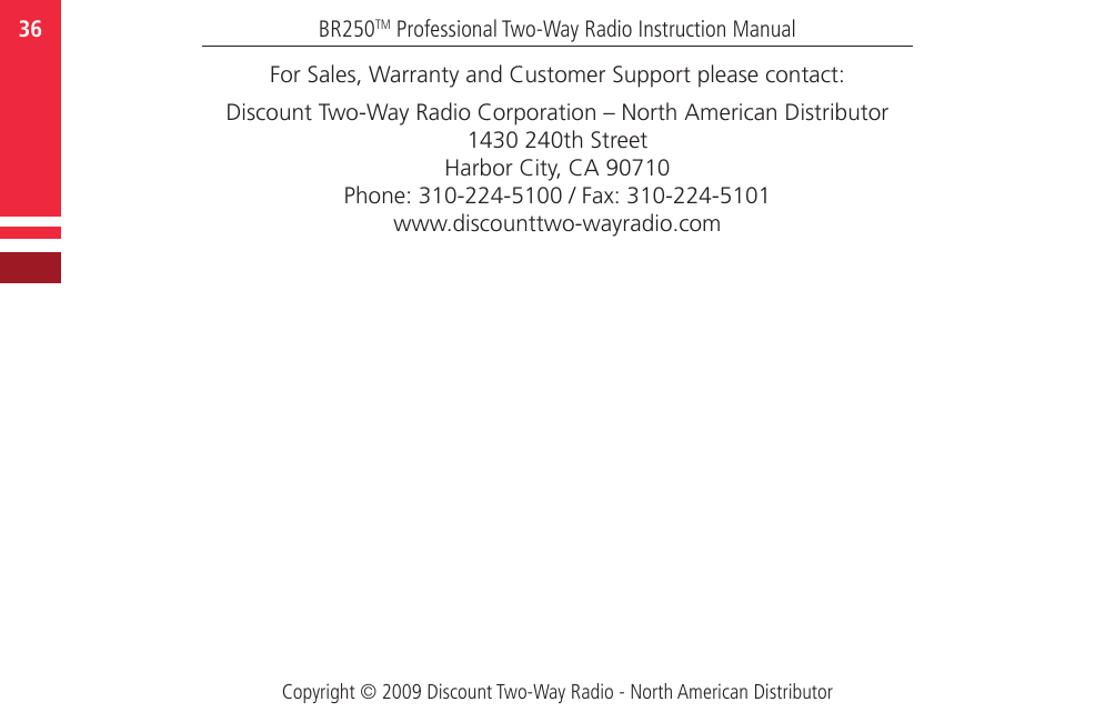 Copyright © 2009 Discount Two-Way Radio - North American DistributorBR250TM Professional Two-Way Radio Instruction Manual36   For Sales, Warranty and Customer Support please contact:Discount Two-Way Radio Corporation – North American Distributor1430 240th Street Harbor City, CA 90710Phone: 310-224-5100 / Fax: 310-224-5101www.discounttwo-wayradio.com