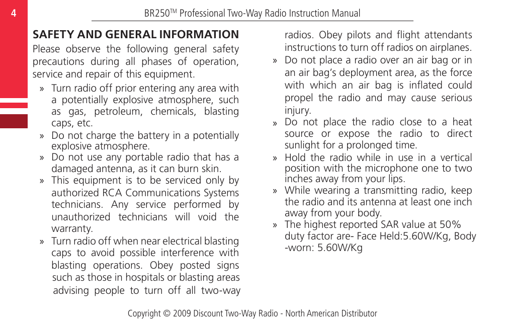 -worn: 5.60W/Kg duty factor are- Face Held:5.60W/Kg, BodyThe highest reported SAR value at 50%   Copyright © 2009 Discount Two-Way Radio - North American DistributorBR250TM Professional Two-Way Radio Instruction Manual4  SAFETY AND GENERAL INFORMATIONPlease  observe  the  following  general  safety precautions  during  all  phases  of  operation, service and repair of this equipment. »Turn radio off prior entering any area with a  potentially  explosive  atmosphere,  such as  gas,  petroleum,  chemicals,  blasting caps, etc. »Do not charge the battery in a potentially explosive atmosphere. »Do not use any portable radio that has a damaged antenna, as it can burn skin. »This  equipment  is  to  be  serviced  only  by authorized RCA Communications Systems technicians.  Any  service  performed  by unauthorized  technicians  will  void  the warranty.  »Turn radio off when near electrical blasting caps  to  avoid  possible  interference  with blasting  operations.  Obey  posted  signs such as those in hospitals or blasting areas advising  people  to  turn  off  all  two-way radios.  Obey  pilots  and  ight  attendants instructions to turn off radios on airplanes. »Do not place a radio over an air bag or in an air bag’s deployment area, as the force with  which  an  air  bag  is  inated  could propel  the  radio  and  may  cause  serious injury.  »Do  not  place  the  radio  close  to  a  heat source  or  expose  the  radio  to  direct sunlight for a prolonged time. »Hold  the  radio  while  in  use  in  a  vertical position with the microphone one to two inches away from your lips.  »While wearing a transmitting radio, keep the radio and its antenna at least one inch away from your body.»