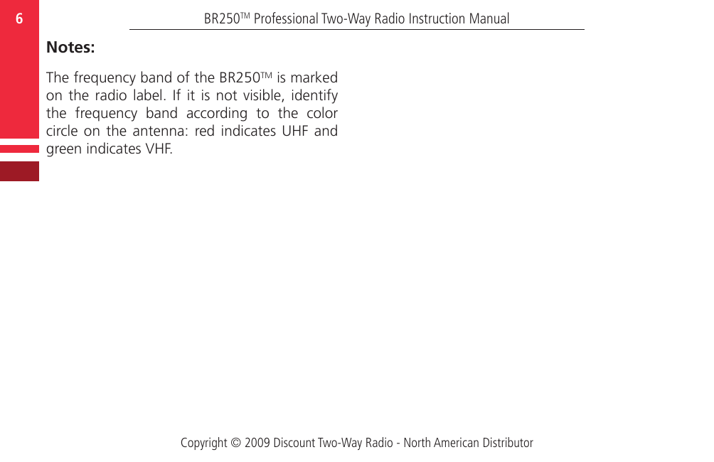 Copyright © 2009 Discount Two-Way Radio - North American DistributorBR250TM Professional Two-Way Radio Instruction Manual6  Notes:The frequency band of the BR250TM is marked on the  radio  label.  If  it  is  not  visible,  identify the  frequency  band  according  to  the  color circle on  the  antenna:  red indicates  UHF  and green indicates VHF.