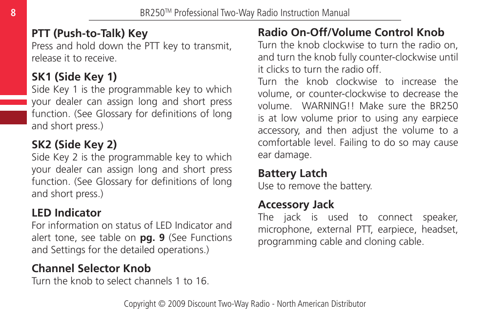 Copyright © 2009 Discount Two-Way Radio - North American DistributorBR250TM Professional Two-Way Radio Instruction Manual8  PTT (Push-to-Talk) KeyPress and hold down the PTT key to transmit, release it to receive.SK1 (Side Key 1) Side Key 1 is the programmable key to which your  dealer  can  assign  long  and  short  press function. (See Glossary for denitions of long and short press.) SK2 (Side Key 2)Side Key 2 is the programmable key to which your  dealer  can  assign  long  and  short  press function. (See Glossary for denitions of long and short press.) LED IndicatorFor information on status of LED Indicator and alert tone,  see  table on pg. 9  (See  Functions and Settings for the detailed operations.)Channel Selector KnobTurn the knob to select channels 1 to 16.  Radio On-Off/Volume Control KnobTurn the knob clockwise to turn the radio on, and turn the knob fully counter-clockwise until it clicks to turn the radio off.Turn  the  knob  clockwise  to  increase  the volume, or counter-clockwise to decrease the volume.    WARNING!!  Make  sure  the  BR250 is  at  low  volume  prior  to  using  any  earpiece accessory,  and  then  adjust  the  volume  to  a comfortable level. Failing to do so may cause ear damage. Battery LatchUse to remove the battery. Accessory Jack The  jack  is  used  to  connect  speaker, microphone,  external  PTT,  earpiece,  headset, programming cable and cloning cable.