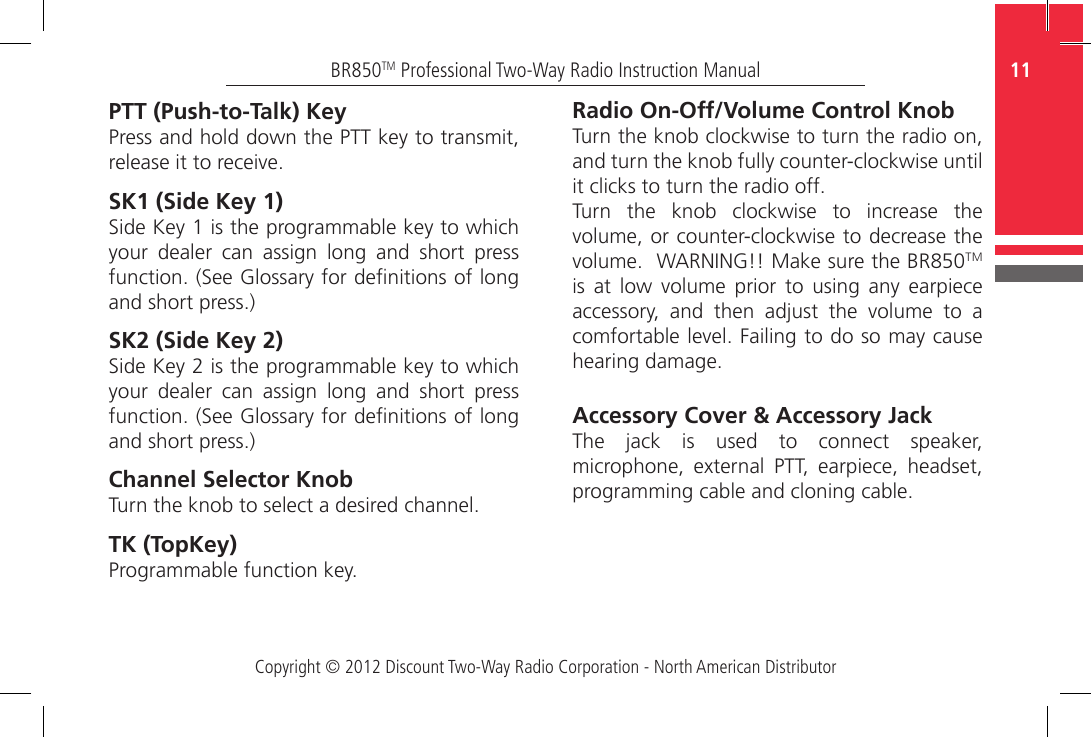 Copyright © 2012 Discount Two-Way Radio Corporation - North American Distributor11BR850TM Professional Two-Way Radio Instruction ManualPTT (Push-to-Talk) KeyPress and hold down the PTT key to transmit, release it to receive.SK1 (Side Key 1) Side Key 1 is the programmable key to which your  dealer  can  assign  long  and  short  press function. (See Glossary for denitions of long and short press.) SK2 (Side Key 2)Side Key 2 is the programmable key to which your  dealer  can  assign  long  and  short  press function. (See Glossary for denitions of long and short press.) Channel Selector KnobTurn the knob to select a desired channel.  TK (TopKey) Programmable function key.Radio On-Off/Volume Control KnobTurn the knob clockwise to turn the radio on, and turn the knob fully counter-clockwise until it clicks to turn the radio off.Turn the knob clockwise to increase the volume, or counter-clockwise to decrease the volume.  WARNING!! Make sure the BR850TM is  at  low  volume  prior  to  using  any  earpiece accessory,  and  then  adjust  the  volume  to  a comfortable level. Failing to do so may cause hearing damage. Accessory Cover &amp; Accessory Jack The  jack  is  used  to  connect  speaker, microphone,  external  PTT,  earpiece,  headset, programming cable and cloning cable.